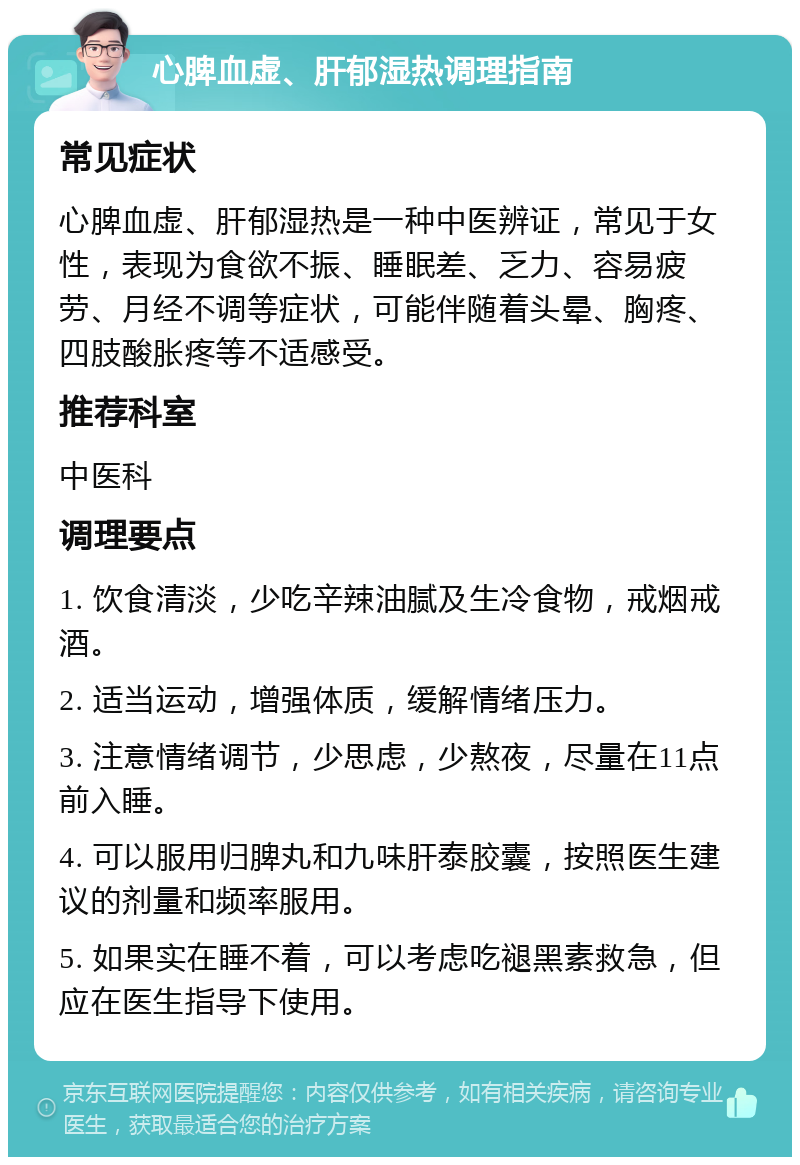 心脾血虚、肝郁湿热调理指南 常见症状 心脾血虚、肝郁湿热是一种中医辨证，常见于女性，表现为食欲不振、睡眠差、乏力、容易疲劳、月经不调等症状，可能伴随着头晕、胸疼、四肢酸胀疼等不适感受。 推荐科室 中医科 调理要点 1. 饮食清淡，少吃辛辣油腻及生冷食物，戒烟戒酒。 2. 适当运动，增强体质，缓解情绪压力。 3. 注意情绪调节，少思虑，少熬夜，尽量在11点前入睡。 4. 可以服用归脾丸和九味肝泰胶囊，按照医生建议的剂量和频率服用。 5. 如果实在睡不着，可以考虑吃褪黑素救急，但应在医生指导下使用。