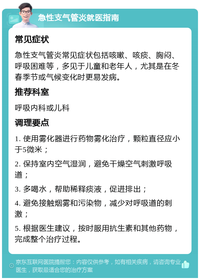 急性支气管炎就医指南 常见症状 急性支气管炎常见症状包括咳嗽、咳痰、胸闷、呼吸困难等，多见于儿童和老年人，尤其是在冬春季节或气候变化时更易发病。 推荐科室 呼吸内科或儿科 调理要点 1. 使用雾化器进行药物雾化治疗，颗粒直径应小于5微米； 2. 保持室内空气湿润，避免干燥空气刺激呼吸道； 3. 多喝水，帮助稀释痰液，促进排出； 4. 避免接触烟雾和污染物，减少对呼吸道的刺激； 5. 根据医生建议，按时服用抗生素和其他药物，完成整个治疗过程。