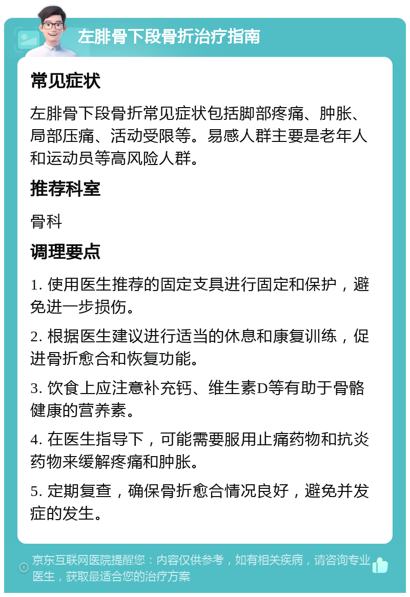 左腓骨下段骨折治疗指南 常见症状 左腓骨下段骨折常见症状包括脚部疼痛、肿胀、局部压痛、活动受限等。易感人群主要是老年人和运动员等高风险人群。 推荐科室 骨科 调理要点 1. 使用医生推荐的固定支具进行固定和保护，避免进一步损伤。 2. 根据医生建议进行适当的休息和康复训练，促进骨折愈合和恢复功能。 3. 饮食上应注意补充钙、维生素D等有助于骨骼健康的营养素。 4. 在医生指导下，可能需要服用止痛药物和抗炎药物来缓解疼痛和肿胀。 5. 定期复查，确保骨折愈合情况良好，避免并发症的发生。