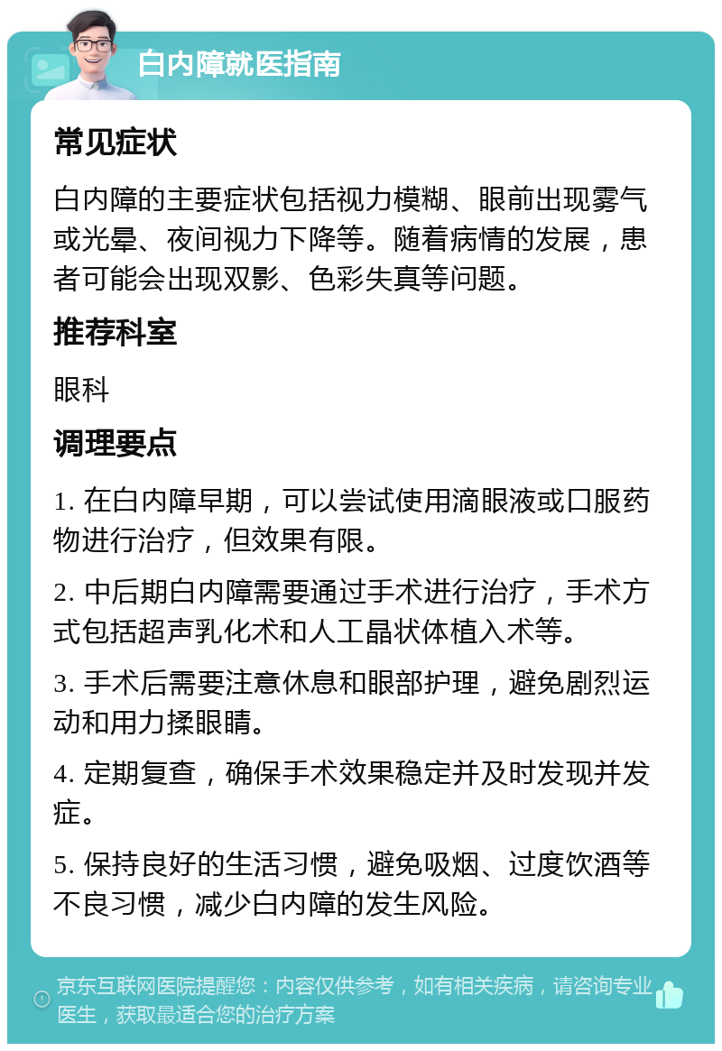 白内障就医指南 常见症状 白内障的主要症状包括视力模糊、眼前出现雾气或光晕、夜间视力下降等。随着病情的发展，患者可能会出现双影、色彩失真等问题。 推荐科室 眼科 调理要点 1. 在白内障早期，可以尝试使用滴眼液或口服药物进行治疗，但效果有限。 2. 中后期白内障需要通过手术进行治疗，手术方式包括超声乳化术和人工晶状体植入术等。 3. 手术后需要注意休息和眼部护理，避免剧烈运动和用力揉眼睛。 4. 定期复查，确保手术效果稳定并及时发现并发症。 5. 保持良好的生活习惯，避免吸烟、过度饮酒等不良习惯，减少白内障的发生风险。