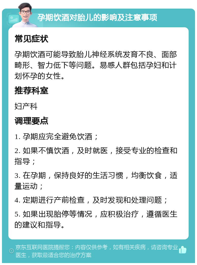 孕期饮酒对胎儿的影响及注意事项 常见症状 孕期饮酒可能导致胎儿神经系统发育不良、面部畸形、智力低下等问题。易感人群包括孕妇和计划怀孕的女性。 推荐科室 妇产科 调理要点 1. 孕期应完全避免饮酒； 2. 如果不慎饮酒，及时就医，接受专业的检查和指导； 3. 在孕期，保持良好的生活习惯，均衡饮食，适量运动； 4. 定期进行产前检查，及时发现和处理问题； 5. 如果出现胎停等情况，应积极治疗，遵循医生的建议和指导。