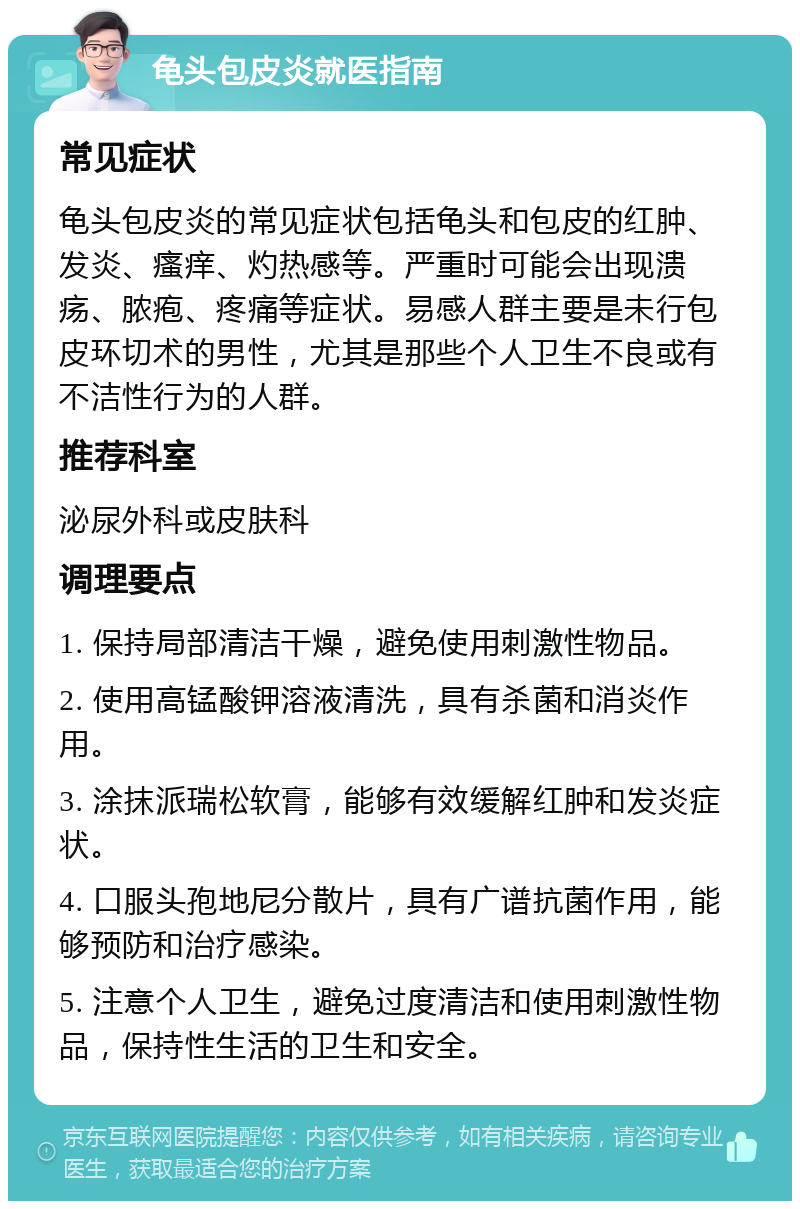 龟头包皮炎就医指南 常见症状 龟头包皮炎的常见症状包括龟头和包皮的红肿、发炎、瘙痒、灼热感等。严重时可能会出现溃疡、脓疱、疼痛等症状。易感人群主要是未行包皮环切术的男性，尤其是那些个人卫生不良或有不洁性行为的人群。 推荐科室 泌尿外科或皮肤科 调理要点 1. 保持局部清洁干燥，避免使用刺激性物品。 2. 使用高锰酸钾溶液清洗，具有杀菌和消炎作用。 3. 涂抹派瑞松软膏，能够有效缓解红肿和发炎症状。 4. 口服头孢地尼分散片，具有广谱抗菌作用，能够预防和治疗感染。 5. 注意个人卫生，避免过度清洁和使用刺激性物品，保持性生活的卫生和安全。