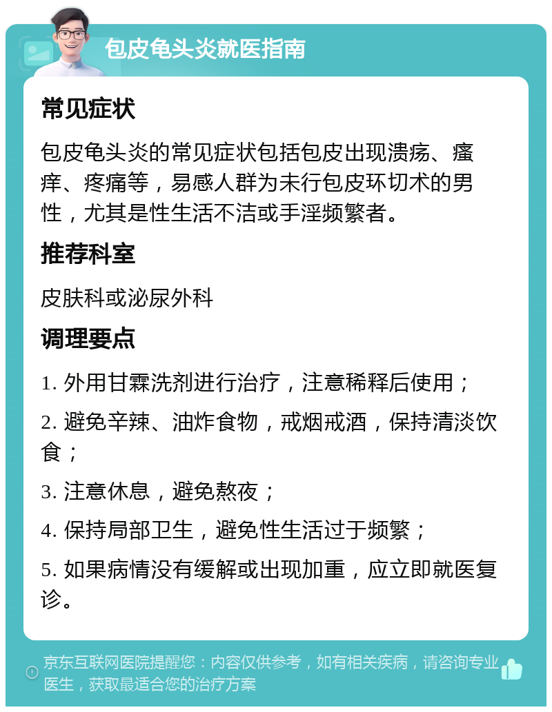 包皮龟头炎就医指南 常见症状 包皮龟头炎的常见症状包括包皮出现溃疡、瘙痒、疼痛等，易感人群为未行包皮环切术的男性，尤其是性生活不洁或手淫频繁者。 推荐科室 皮肤科或泌尿外科 调理要点 1. 外用甘霖洗剂进行治疗，注意稀释后使用； 2. 避免辛辣、油炸食物，戒烟戒酒，保持清淡饮食； 3. 注意休息，避免熬夜； 4. 保持局部卫生，避免性生活过于频繁； 5. 如果病情没有缓解或出现加重，应立即就医复诊。