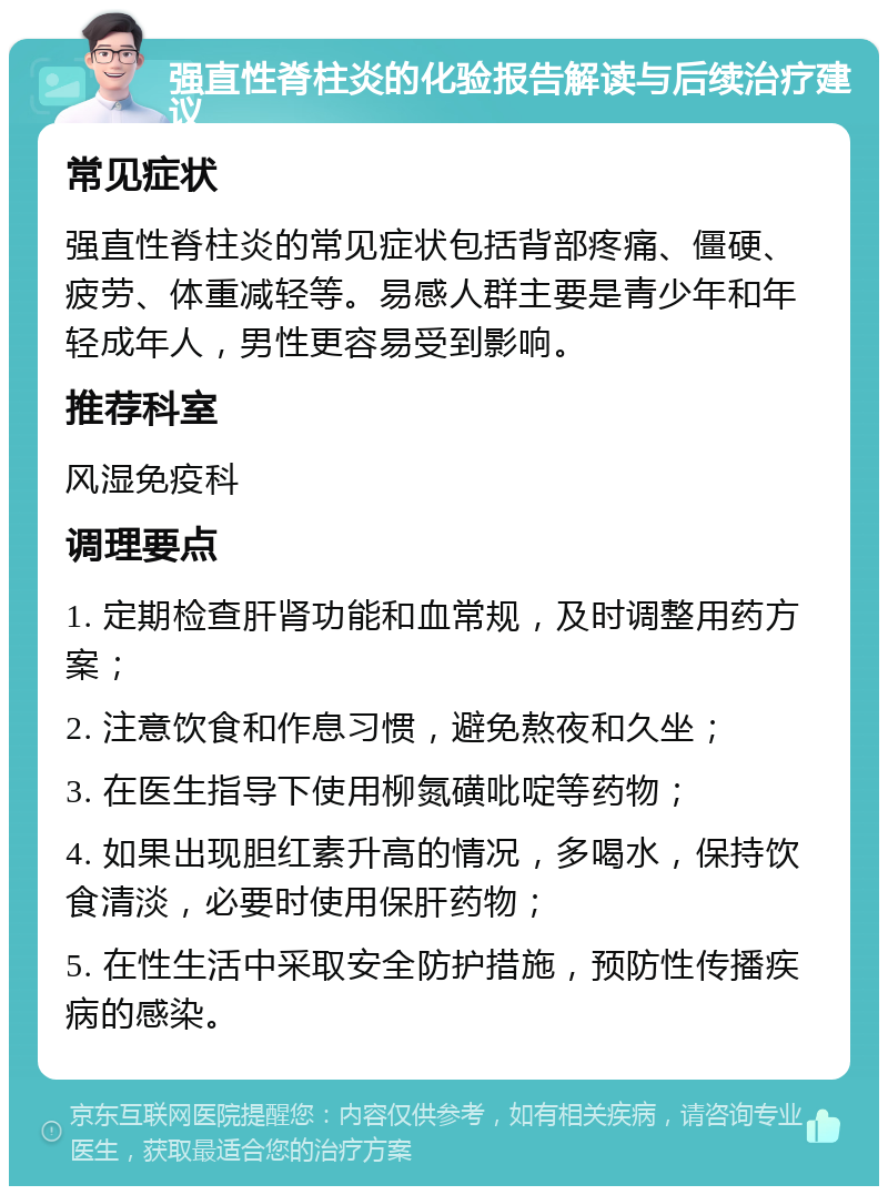 强直性脊柱炎的化验报告解读与后续治疗建议 常见症状 强直性脊柱炎的常见症状包括背部疼痛、僵硬、疲劳、体重减轻等。易感人群主要是青少年和年轻成年人，男性更容易受到影响。 推荐科室 风湿免疫科 调理要点 1. 定期检查肝肾功能和血常规，及时调整用药方案； 2. 注意饮食和作息习惯，避免熬夜和久坐； 3. 在医生指导下使用柳氮磺吡啶等药物； 4. 如果出现胆红素升高的情况，多喝水，保持饮食清淡，必要时使用保肝药物； 5. 在性生活中采取安全防护措施，预防性传播疾病的感染。