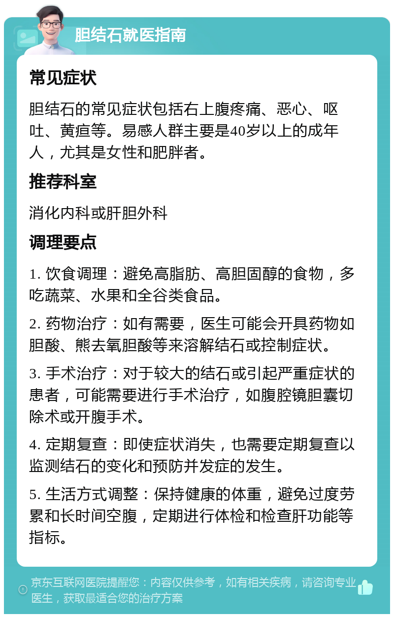 胆结石就医指南 常见症状 胆结石的常见症状包括右上腹疼痛、恶心、呕吐、黄疸等。易感人群主要是40岁以上的成年人，尤其是女性和肥胖者。 推荐科室 消化内科或肝胆外科 调理要点 1. 饮食调理：避免高脂肪、高胆固醇的食物，多吃蔬菜、水果和全谷类食品。 2. 药物治疗：如有需要，医生可能会开具药物如胆酸、熊去氧胆酸等来溶解结石或控制症状。 3. 手术治疗：对于较大的结石或引起严重症状的患者，可能需要进行手术治疗，如腹腔镜胆囊切除术或开腹手术。 4. 定期复查：即使症状消失，也需要定期复查以监测结石的变化和预防并发症的发生。 5. 生活方式调整：保持健康的体重，避免过度劳累和长时间空腹，定期进行体检和检查肝功能等指标。