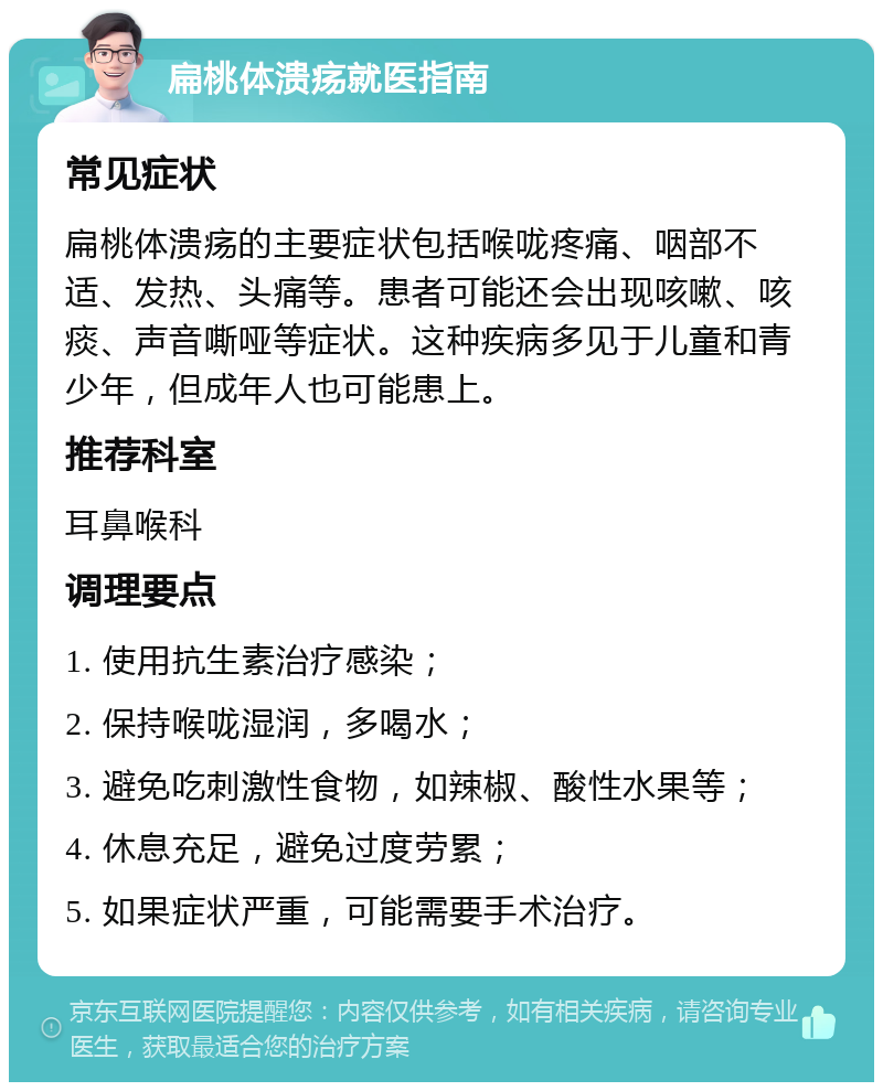 扁桃体溃疡就医指南 常见症状 扁桃体溃疡的主要症状包括喉咙疼痛、咽部不适、发热、头痛等。患者可能还会出现咳嗽、咳痰、声音嘶哑等症状。这种疾病多见于儿童和青少年，但成年人也可能患上。 推荐科室 耳鼻喉科 调理要点 1. 使用抗生素治疗感染； 2. 保持喉咙湿润，多喝水； 3. 避免吃刺激性食物，如辣椒、酸性水果等； 4. 休息充足，避免过度劳累； 5. 如果症状严重，可能需要手术治疗。