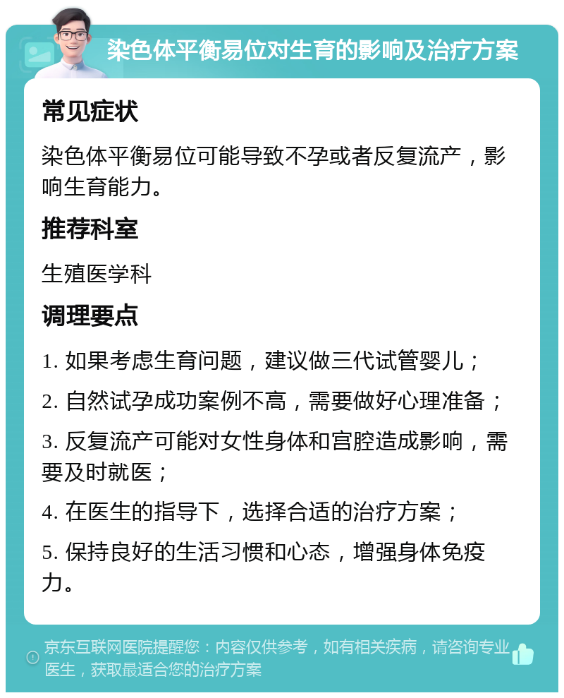 染色体平衡易位对生育的影响及治疗方案 常见症状 染色体平衡易位可能导致不孕或者反复流产，影响生育能力。 推荐科室 生殖医学科 调理要点 1. 如果考虑生育问题，建议做三代试管婴儿； 2. 自然试孕成功案例不高，需要做好心理准备； 3. 反复流产可能对女性身体和宫腔造成影响，需要及时就医； 4. 在医生的指导下，选择合适的治疗方案； 5. 保持良好的生活习惯和心态，增强身体免疫力。