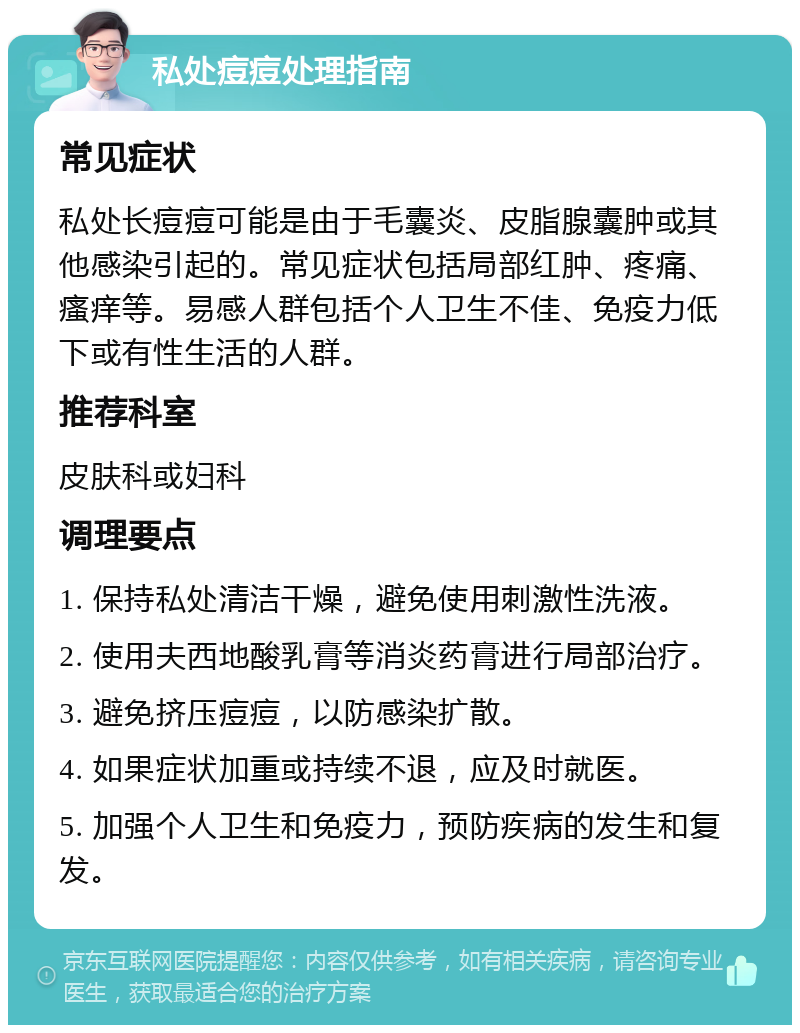 私处痘痘处理指南 常见症状 私处长痘痘可能是由于毛囊炎、皮脂腺囊肿或其他感染引起的。常见症状包括局部红肿、疼痛、瘙痒等。易感人群包括个人卫生不佳、免疫力低下或有性生活的人群。 推荐科室 皮肤科或妇科 调理要点 1. 保持私处清洁干燥，避免使用刺激性洗液。 2. 使用夫西地酸乳膏等消炎药膏进行局部治疗。 3. 避免挤压痘痘，以防感染扩散。 4. 如果症状加重或持续不退，应及时就医。 5. 加强个人卫生和免疫力，预防疾病的发生和复发。