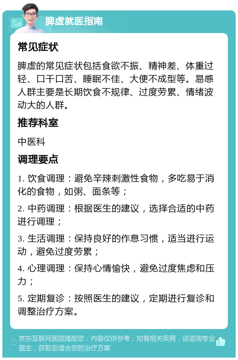 脾虚就医指南 常见症状 脾虚的常见症状包括食欲不振、精神差、体重过轻、口干口苦、睡眠不佳、大便不成型等。易感人群主要是长期饮食不规律、过度劳累、情绪波动大的人群。 推荐科室 中医科 调理要点 1. 饮食调理：避免辛辣刺激性食物，多吃易于消化的食物，如粥、面条等； 2. 中药调理：根据医生的建议，选择合适的中药进行调理； 3. 生活调理：保持良好的作息习惯，适当进行运动，避免过度劳累； 4. 心理调理：保持心情愉快，避免过度焦虑和压力； 5. 定期复诊：按照医生的建议，定期进行复诊和调整治疗方案。