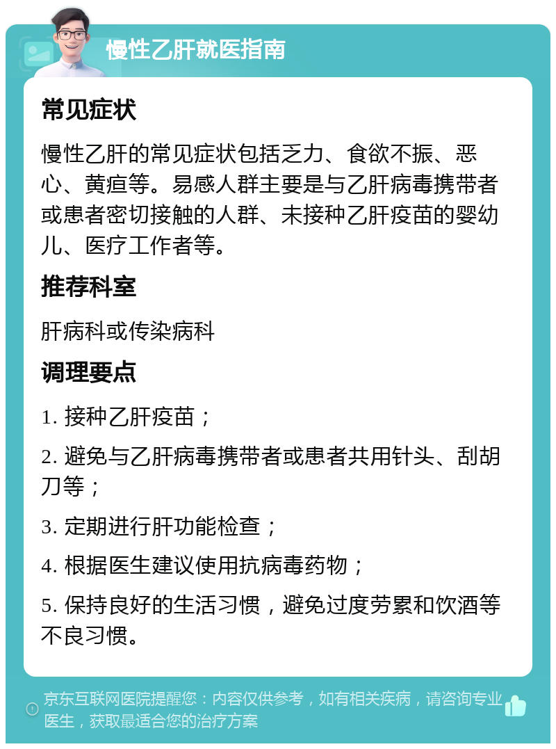 慢性乙肝就医指南 常见症状 慢性乙肝的常见症状包括乏力、食欲不振、恶心、黄疸等。易感人群主要是与乙肝病毒携带者或患者密切接触的人群、未接种乙肝疫苗的婴幼儿、医疗工作者等。 推荐科室 肝病科或传染病科 调理要点 1. 接种乙肝疫苗； 2. 避免与乙肝病毒携带者或患者共用针头、刮胡刀等； 3. 定期进行肝功能检查； 4. 根据医生建议使用抗病毒药物； 5. 保持良好的生活习惯，避免过度劳累和饮酒等不良习惯。