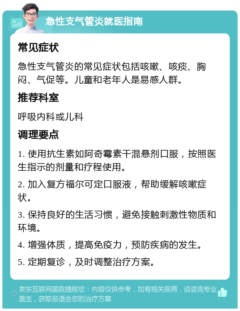 急性支气管炎就医指南 常见症状 急性支气管炎的常见症状包括咳嗽、咳痰、胸闷、气促等。儿童和老年人是易感人群。 推荐科室 呼吸内科或儿科 调理要点 1. 使用抗生素如阿奇霉素干混悬剂口服，按照医生指示的剂量和疗程使用。 2. 加入复方福尔可定口服液，帮助缓解咳嗽症状。 3. 保持良好的生活习惯，避免接触刺激性物质和环境。 4. 增强体质，提高免疫力，预防疾病的发生。 5. 定期复诊，及时调整治疗方案。