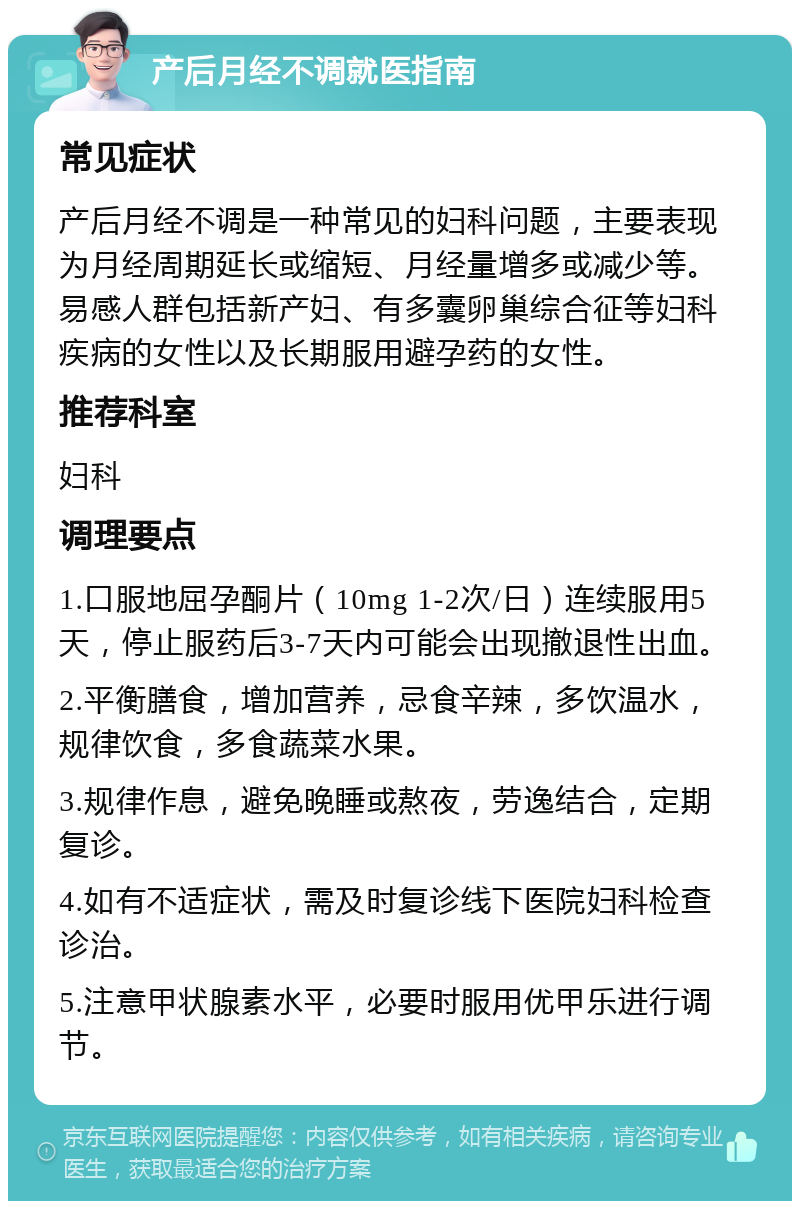 产后月经不调就医指南 常见症状 产后月经不调是一种常见的妇科问题，主要表现为月经周期延长或缩短、月经量增多或减少等。易感人群包括新产妇、有多囊卵巢综合征等妇科疾病的女性以及长期服用避孕药的女性。 推荐科室 妇科 调理要点 1.口服地屈孕酮片（10mg 1-2次/日）连续服用5天，停止服药后3-7天内可能会出现撤退性出血。 2.平衡膳食，增加营养，忌食辛辣，多饮温水，规律饮食，多食蔬菜水果。 3.规律作息，避免晚睡或熬夜，劳逸结合，定期复诊。 4.如有不适症状，需及时复诊线下医院妇科检查诊治。 5.注意甲状腺素水平，必要时服用优甲乐进行调节。