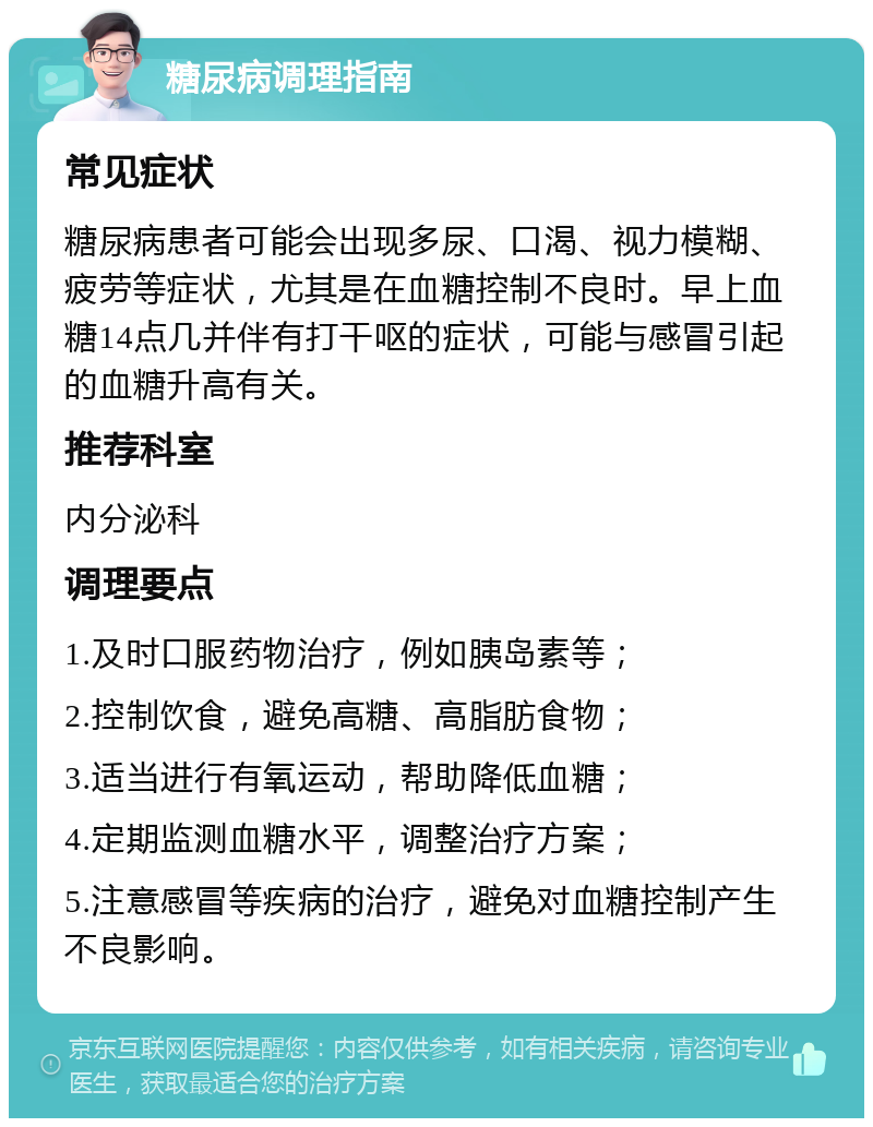 糖尿病调理指南 常见症状 糖尿病患者可能会出现多尿、口渴、视力模糊、疲劳等症状，尤其是在血糖控制不良时。早上血糖14点几并伴有打干呕的症状，可能与感冒引起的血糖升高有关。 推荐科室 内分泌科 调理要点 1.及时口服药物治疗，例如胰岛素等； 2.控制饮食，避免高糖、高脂肪食物； 3.适当进行有氧运动，帮助降低血糖； 4.定期监测血糖水平，调整治疗方案； 5.注意感冒等疾病的治疗，避免对血糖控制产生不良影响。