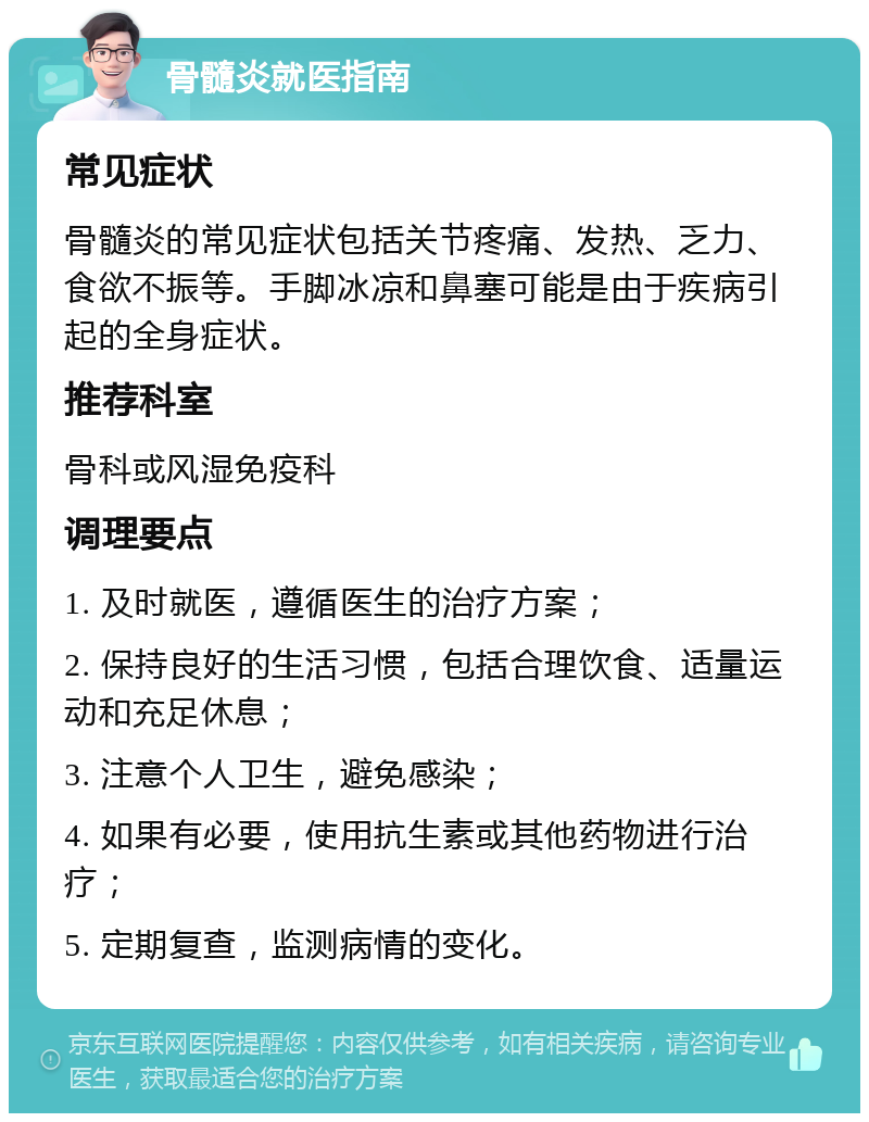 骨髓炎就医指南 常见症状 骨髓炎的常见症状包括关节疼痛、发热、乏力、食欲不振等。手脚冰凉和鼻塞可能是由于疾病引起的全身症状。 推荐科室 骨科或风湿免疫科 调理要点 1. 及时就医，遵循医生的治疗方案； 2. 保持良好的生活习惯，包括合理饮食、适量运动和充足休息； 3. 注意个人卫生，避免感染； 4. 如果有必要，使用抗生素或其他药物进行治疗； 5. 定期复查，监测病情的变化。