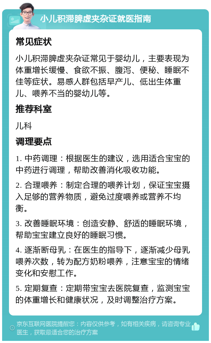 小儿积滞脾虚夹杂证就医指南 常见症状 小儿积滞脾虚夹杂证常见于婴幼儿，主要表现为体重增长缓慢、食欲不振、腹泻、便秘、睡眠不佳等症状。易感人群包括早产儿、低出生体重儿、喂养不当的婴幼儿等。 推荐科室 儿科 调理要点 1. 中药调理：根据医生的建议，选用适合宝宝的中药进行调理，帮助改善消化吸收功能。 2. 合理喂养：制定合理的喂养计划，保证宝宝摄入足够的营养物质，避免过度喂养或营养不均衡。 3. 改善睡眠环境：创造安静、舒适的睡眠环境，帮助宝宝建立良好的睡眠习惯。 4. 逐渐断母乳：在医生的指导下，逐渐减少母乳喂养次数，转为配方奶粉喂养，注意宝宝的情绪变化和安慰工作。 5. 定期复查：定期带宝宝去医院复查，监测宝宝的体重增长和健康状况，及时调整治疗方案。