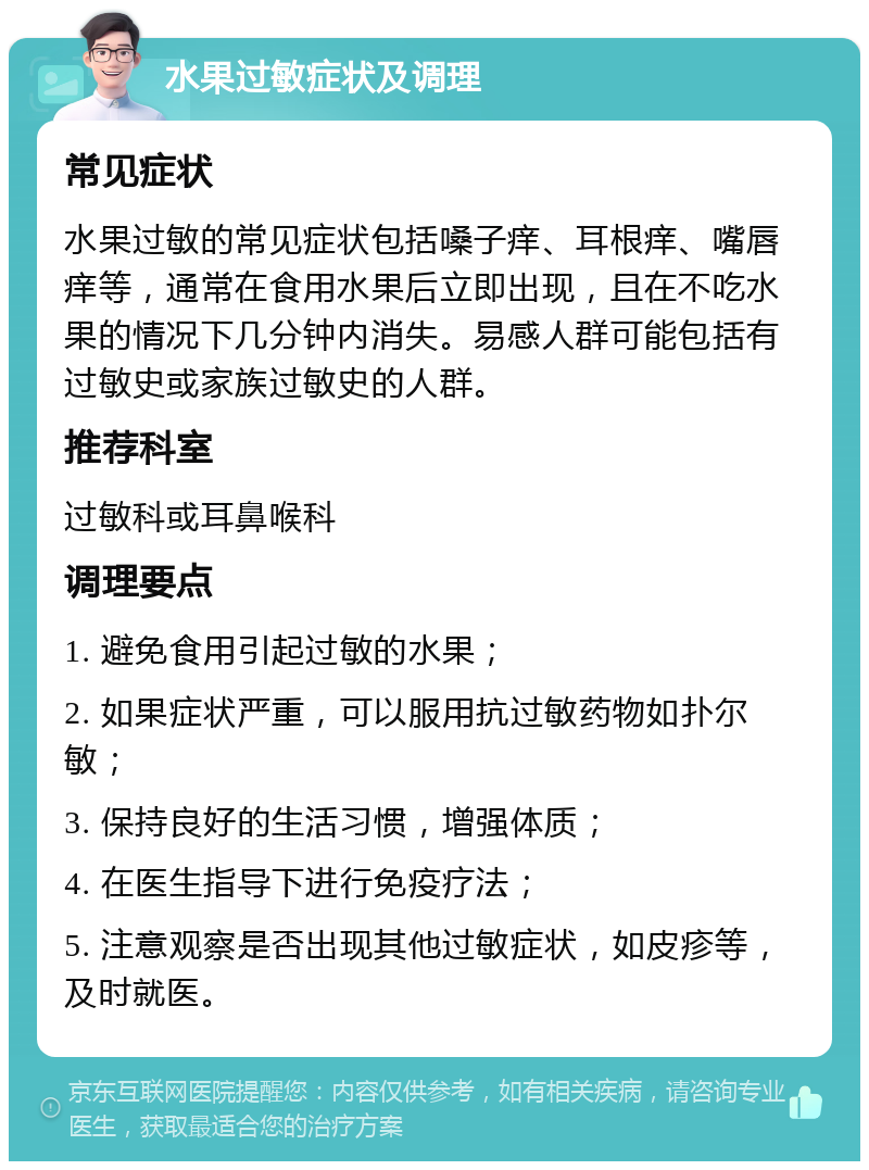 水果过敏症状及调理 常见症状 水果过敏的常见症状包括嗓子痒、耳根痒、嘴唇痒等，通常在食用水果后立即出现，且在不吃水果的情况下几分钟内消失。易感人群可能包括有过敏史或家族过敏史的人群。 推荐科室 过敏科或耳鼻喉科 调理要点 1. 避免食用引起过敏的水果； 2. 如果症状严重，可以服用抗过敏药物如扑尔敏； 3. 保持良好的生活习惯，增强体质； 4. 在医生指导下进行免疫疗法； 5. 注意观察是否出现其他过敏症状，如皮疹等，及时就医。