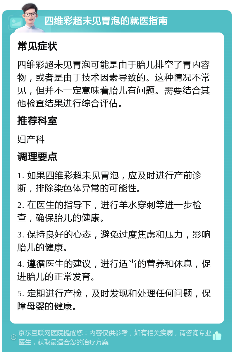 四维彩超未见胃泡的就医指南 常见症状 四维彩超未见胃泡可能是由于胎儿排空了胃内容物，或者是由于技术因素导致的。这种情况不常见，但并不一定意味着胎儿有问题。需要结合其他检查结果进行综合评估。 推荐科室 妇产科 调理要点 1. 如果四维彩超未见胃泡，应及时进行产前诊断，排除染色体异常的可能性。 2. 在医生的指导下，进行羊水穿刺等进一步检查，确保胎儿的健康。 3. 保持良好的心态，避免过度焦虑和压力，影响胎儿的健康。 4. 遵循医生的建议，进行适当的营养和休息，促进胎儿的正常发育。 5. 定期进行产检，及时发现和处理任何问题，保障母婴的健康。