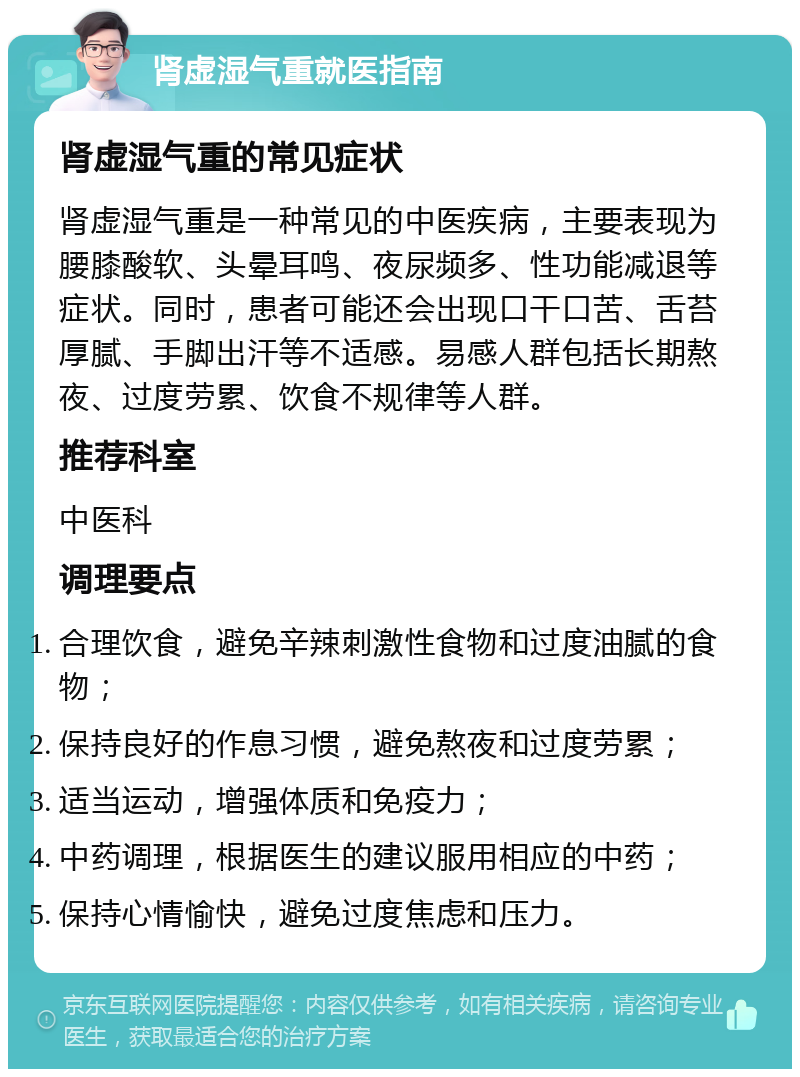 肾虚湿气重就医指南 肾虚湿气重的常见症状 肾虚湿气重是一种常见的中医疾病，主要表现为腰膝酸软、头晕耳鸣、夜尿频多、性功能减退等症状。同时，患者可能还会出现口干口苦、舌苔厚腻、手脚出汗等不适感。易感人群包括长期熬夜、过度劳累、饮食不规律等人群。 推荐科室 中医科 调理要点 合理饮食，避免辛辣刺激性食物和过度油腻的食物； 保持良好的作息习惯，避免熬夜和过度劳累； 适当运动，增强体质和免疫力； 中药调理，根据医生的建议服用相应的中药； 保持心情愉快，避免过度焦虑和压力。