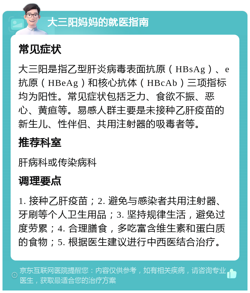 大三阳妈妈的就医指南 常见症状 大三阳是指乙型肝炎病毒表面抗原（HBsAg）、e抗原（HBeAg）和核心抗体（HBcAb）三项指标均为阳性。常见症状包括乏力、食欲不振、恶心、黄疸等。易感人群主要是未接种乙肝疫苗的新生儿、性伴侣、共用注射器的吸毒者等。 推荐科室 肝病科或传染病科 调理要点 1. 接种乙肝疫苗；2. 避免与感染者共用注射器、牙刷等个人卫生用品；3. 坚持规律生活，避免过度劳累；4. 合理膳食，多吃富含维生素和蛋白质的食物；5. 根据医生建议进行中西医结合治疗。