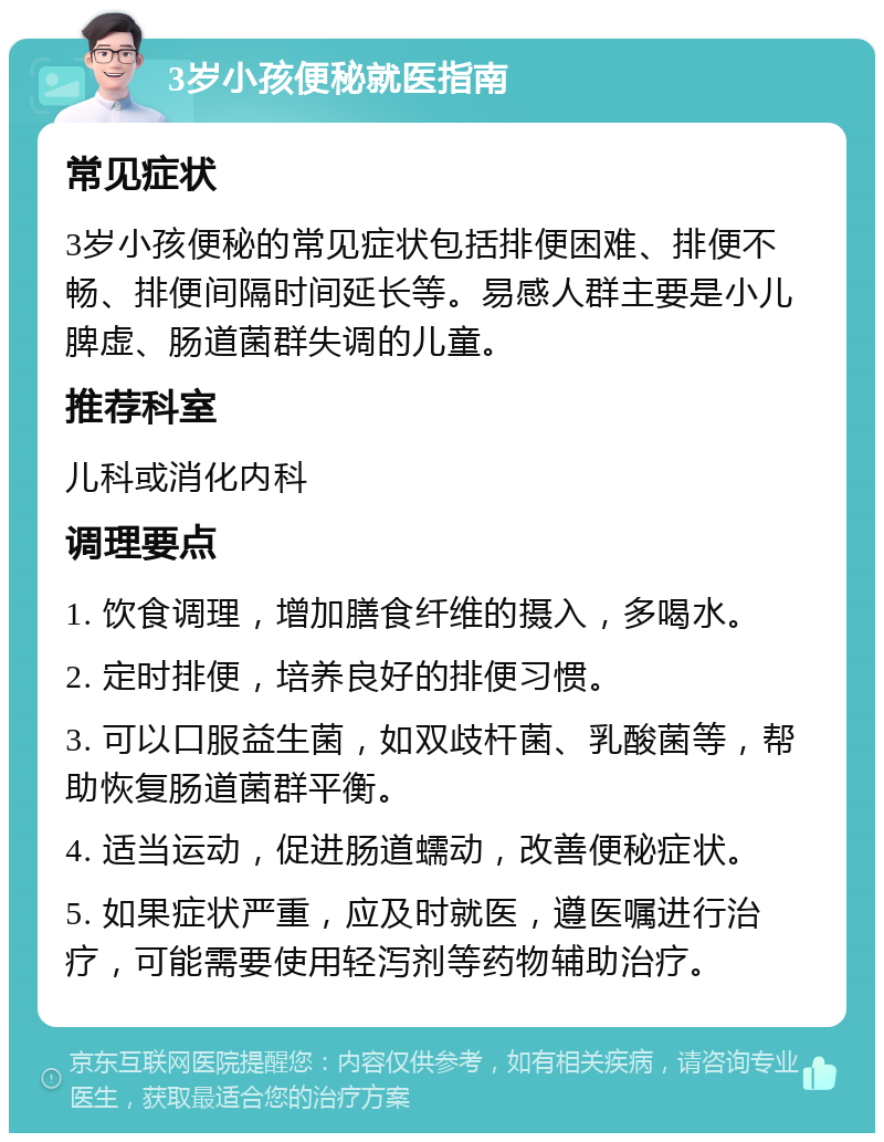 3岁小孩便秘就医指南 常见症状 3岁小孩便秘的常见症状包括排便困难、排便不畅、排便间隔时间延长等。易感人群主要是小儿脾虚、肠道菌群失调的儿童。 推荐科室 儿科或消化内科 调理要点 1. 饮食调理，增加膳食纤维的摄入，多喝水。 2. 定时排便，培养良好的排便习惯。 3. 可以口服益生菌，如双歧杆菌、乳酸菌等，帮助恢复肠道菌群平衡。 4. 适当运动，促进肠道蠕动，改善便秘症状。 5. 如果症状严重，应及时就医，遵医嘱进行治疗，可能需要使用轻泻剂等药物辅助治疗。