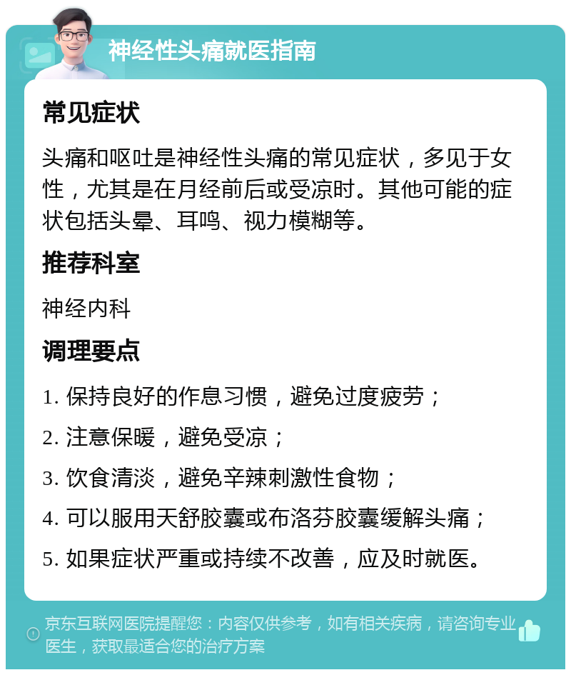 神经性头痛就医指南 常见症状 头痛和呕吐是神经性头痛的常见症状，多见于女性，尤其是在月经前后或受凉时。其他可能的症状包括头晕、耳鸣、视力模糊等。 推荐科室 神经内科 调理要点 1. 保持良好的作息习惯，避免过度疲劳； 2. 注意保暖，避免受凉； 3. 饮食清淡，避免辛辣刺激性食物； 4. 可以服用天舒胶囊或布洛芬胶囊缓解头痛； 5. 如果症状严重或持续不改善，应及时就医。