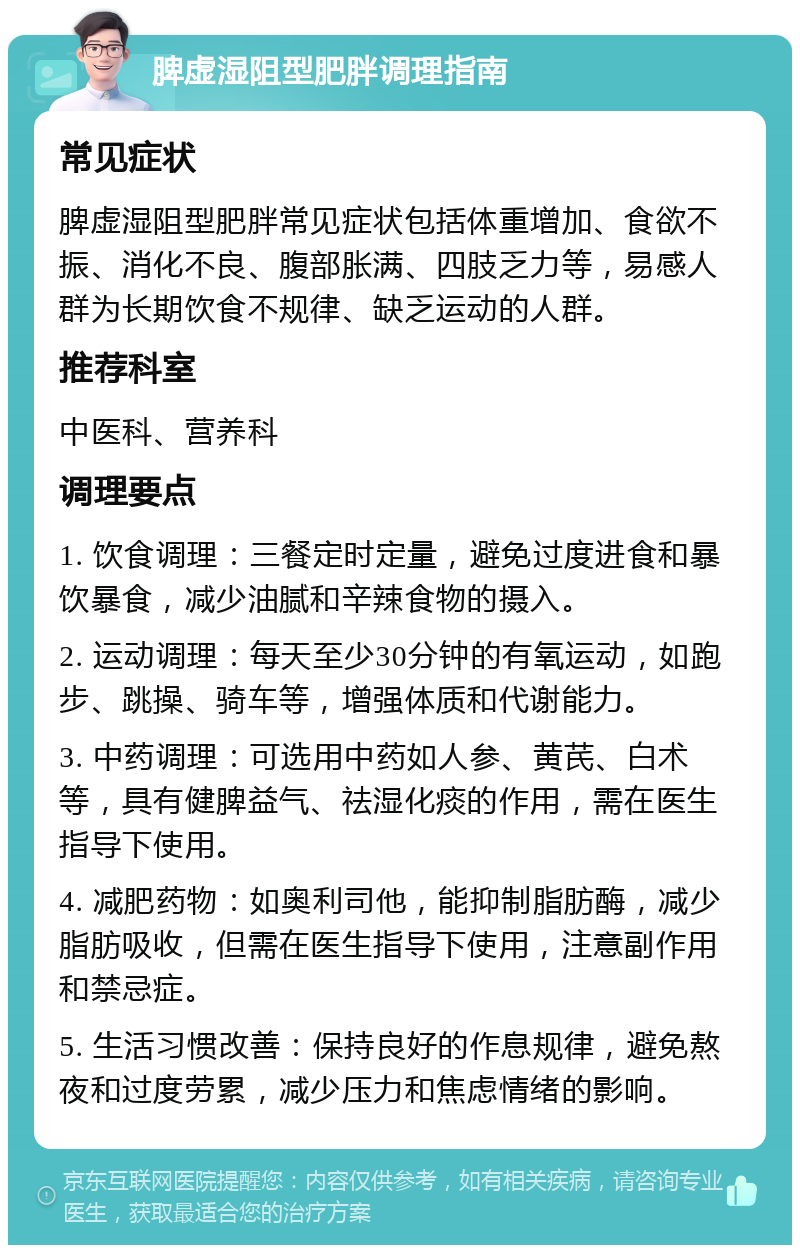 脾虚湿阻型肥胖调理指南 常见症状 脾虚湿阻型肥胖常见症状包括体重增加、食欲不振、消化不良、腹部胀满、四肢乏力等，易感人群为长期饮食不规律、缺乏运动的人群。 推荐科室 中医科、营养科 调理要点 1. 饮食调理：三餐定时定量，避免过度进食和暴饮暴食，减少油腻和辛辣食物的摄入。 2. 运动调理：每天至少30分钟的有氧运动，如跑步、跳操、骑车等，增强体质和代谢能力。 3. 中药调理：可选用中药如人参、黄芪、白术等，具有健脾益气、祛湿化痰的作用，需在医生指导下使用。 4. 减肥药物：如奥利司他，能抑制脂肪酶，减少脂肪吸收，但需在医生指导下使用，注意副作用和禁忌症。 5. 生活习惯改善：保持良好的作息规律，避免熬夜和过度劳累，减少压力和焦虑情绪的影响。