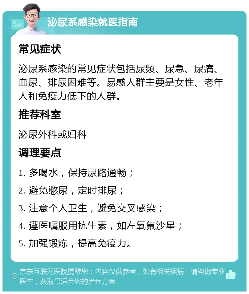 泌尿系感染就医指南 常见症状 泌尿系感染的常见症状包括尿频、尿急、尿痛、血尿、排尿困难等。易感人群主要是女性、老年人和免疫力低下的人群。 推荐科室 泌尿外科或妇科 调理要点 1. 多喝水，保持尿路通畅； 2. 避免憋尿，定时排尿； 3. 注意个人卫生，避免交叉感染； 4. 遵医嘱服用抗生素，如左氧氟沙星； 5. 加强锻炼，提高免疫力。