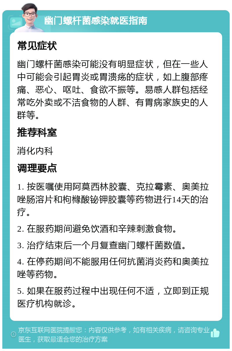 幽门螺杆菌感染就医指南 常见症状 幽门螺杆菌感染可能没有明显症状，但在一些人中可能会引起胃炎或胃溃疡的症状，如上腹部疼痛、恶心、呕吐、食欲不振等。易感人群包括经常吃外卖或不洁食物的人群、有胃病家族史的人群等。 推荐科室 消化内科 调理要点 1. 按医嘱使用阿莫西林胶囊、克拉霉素、奥美拉唑肠溶片和枸橼酸铋钾胶囊等药物进行14天的治疗。 2. 在服药期间避免饮酒和辛辣刺激食物。 3. 治疗结束后一个月复查幽门螺杆菌数值。 4. 在停药期间不能服用任何抗菌消炎药和奥美拉唑等药物。 5. 如果在服药过程中出现任何不适，立即到正规医疗机构就诊。