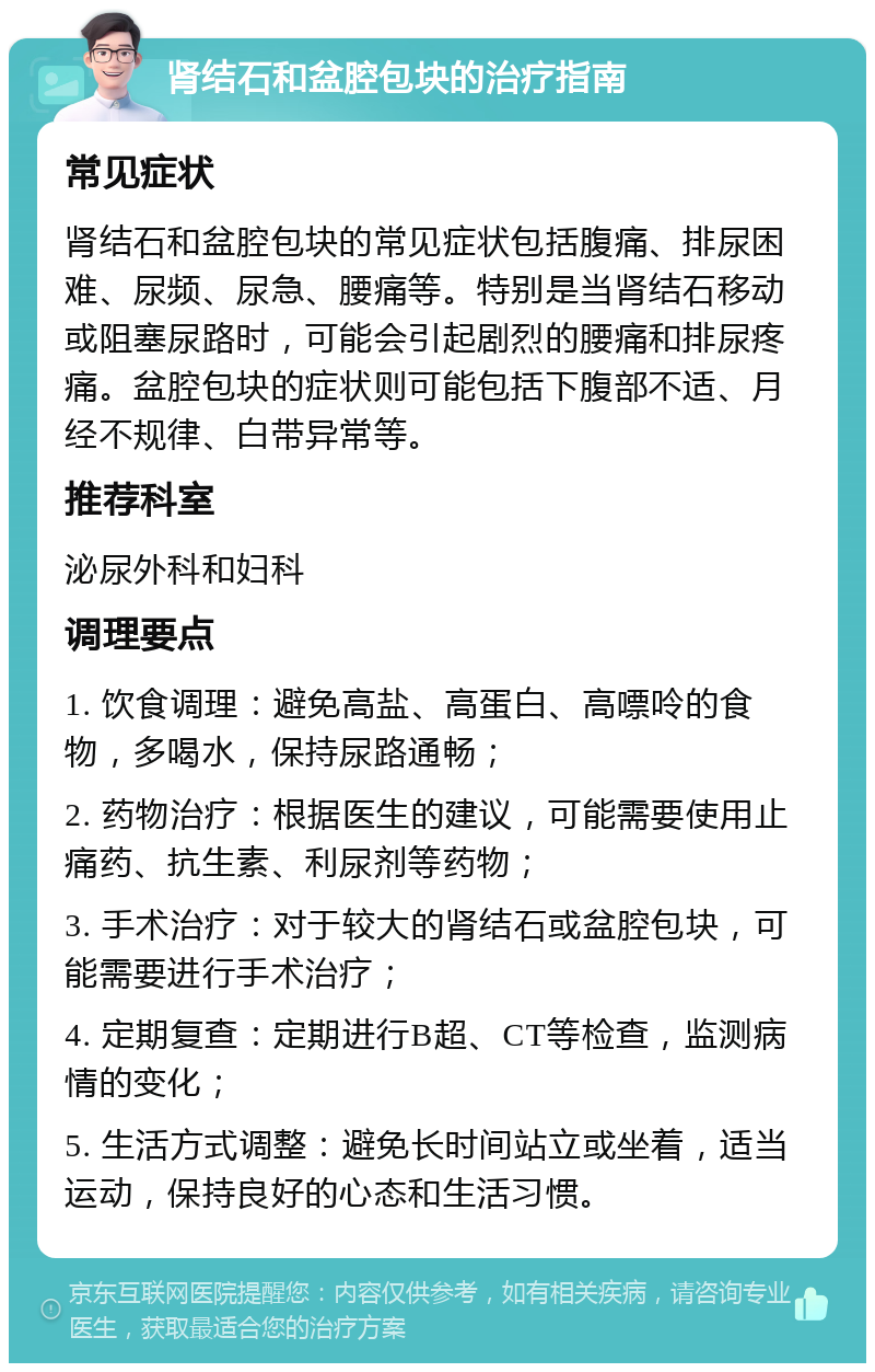 肾结石和盆腔包块的治疗指南 常见症状 肾结石和盆腔包块的常见症状包括腹痛、排尿困难、尿频、尿急、腰痛等。特别是当肾结石移动或阻塞尿路时，可能会引起剧烈的腰痛和排尿疼痛。盆腔包块的症状则可能包括下腹部不适、月经不规律、白带异常等。 推荐科室 泌尿外科和妇科 调理要点 1. 饮食调理：避免高盐、高蛋白、高嘌呤的食物，多喝水，保持尿路通畅； 2. 药物治疗：根据医生的建议，可能需要使用止痛药、抗生素、利尿剂等药物； 3. 手术治疗：对于较大的肾结石或盆腔包块，可能需要进行手术治疗； 4. 定期复查：定期进行B超、CT等检查，监测病情的变化； 5. 生活方式调整：避免长时间站立或坐着，适当运动，保持良好的心态和生活习惯。