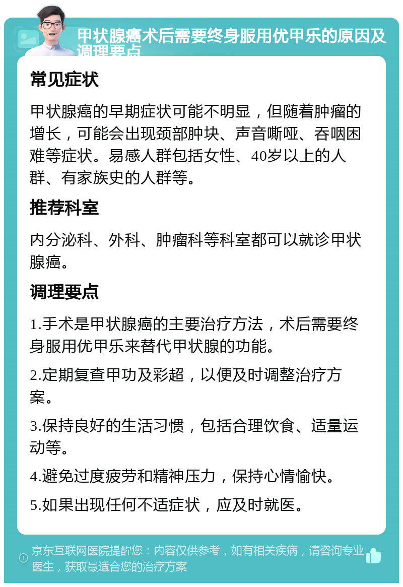 甲状腺癌术后需要终身服用优甲乐的原因及调理要点 常见症状 甲状腺癌的早期症状可能不明显，但随着肿瘤的增长，可能会出现颈部肿块、声音嘶哑、吞咽困难等症状。易感人群包括女性、40岁以上的人群、有家族史的人群等。 推荐科室 内分泌科、外科、肿瘤科等科室都可以就诊甲状腺癌。 调理要点 1.手术是甲状腺癌的主要治疗方法，术后需要终身服用优甲乐来替代甲状腺的功能。 2.定期复查甲功及彩超，以便及时调整治疗方案。 3.保持良好的生活习惯，包括合理饮食、适量运动等。 4.避免过度疲劳和精神压力，保持心情愉快。 5.如果出现任何不适症状，应及时就医。