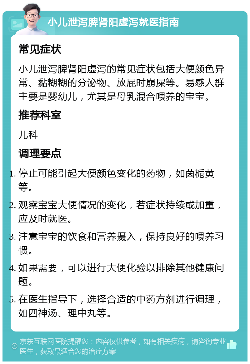 小儿泄泻脾肾阳虚泻就医指南 常见症状 小儿泄泻脾肾阳虚泻的常见症状包括大便颜色异常、黏糊糊的分泌物、放屁时崩屎等。易感人群主要是婴幼儿，尤其是母乳混合喂养的宝宝。 推荐科室 儿科 调理要点 停止可能引起大便颜色变化的药物，如茵栀黄等。 观察宝宝大便情况的变化，若症状持续或加重，应及时就医。 注意宝宝的饮食和营养摄入，保持良好的喂养习惯。 如果需要，可以进行大便化验以排除其他健康问题。 在医生指导下，选择合适的中药方剂进行调理，如四神汤、理中丸等。