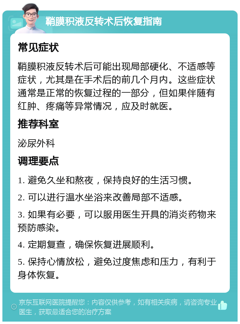 鞘膜积液反转术后恢复指南 常见症状 鞘膜积液反转术后可能出现局部硬化、不适感等症状，尤其是在手术后的前几个月内。这些症状通常是正常的恢复过程的一部分，但如果伴随有红肿、疼痛等异常情况，应及时就医。 推荐科室 泌尿外科 调理要点 1. 避免久坐和熬夜，保持良好的生活习惯。 2. 可以进行温水坐浴来改善局部不适感。 3. 如果有必要，可以服用医生开具的消炎药物来预防感染。 4. 定期复查，确保恢复进展顺利。 5. 保持心情放松，避免过度焦虑和压力，有利于身体恢复。