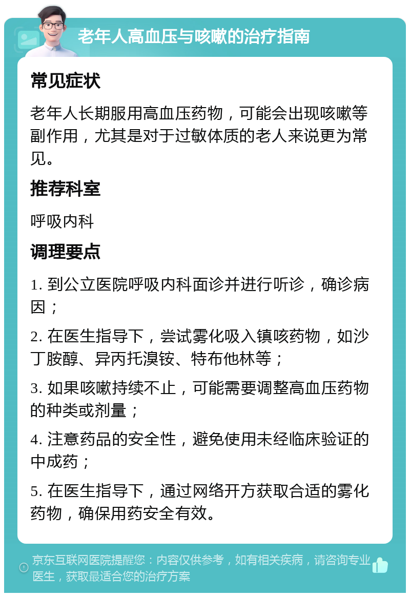 老年人高血压与咳嗽的治疗指南 常见症状 老年人长期服用高血压药物，可能会出现咳嗽等副作用，尤其是对于过敏体质的老人来说更为常见。 推荐科室 呼吸内科 调理要点 1. 到公立医院呼吸内科面诊并进行听诊，确诊病因； 2. 在医生指导下，尝试雾化吸入镇咳药物，如沙丁胺醇、异丙托溴铵、特布他林等； 3. 如果咳嗽持续不止，可能需要调整高血压药物的种类或剂量； 4. 注意药品的安全性，避免使用未经临床验证的中成药； 5. 在医生指导下，通过网络开方获取合适的雾化药物，确保用药安全有效。