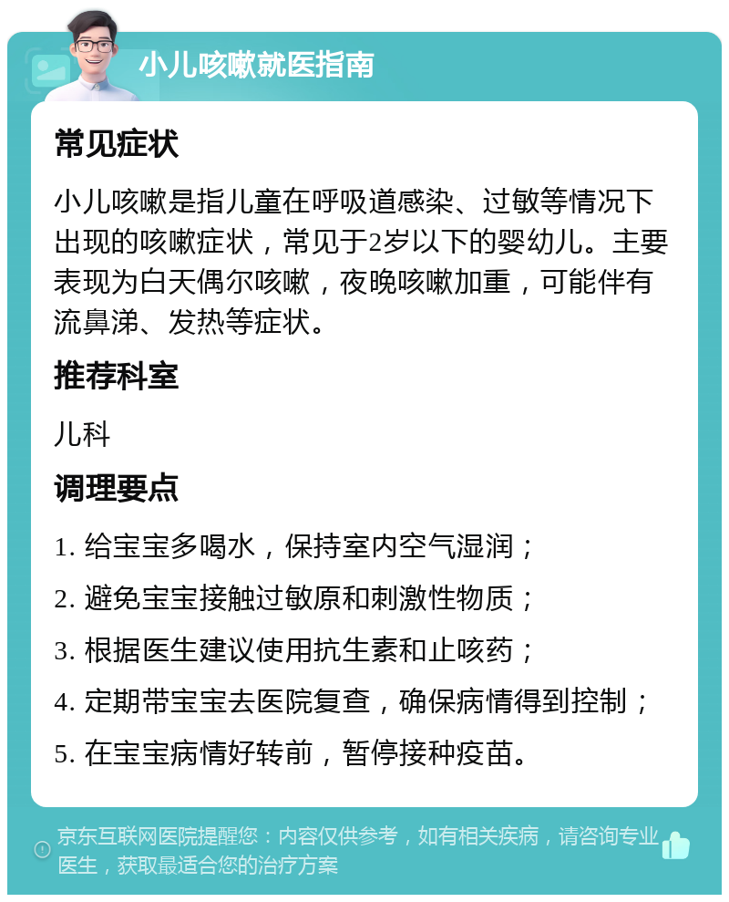 小儿咳嗽就医指南 常见症状 小儿咳嗽是指儿童在呼吸道感染、过敏等情况下出现的咳嗽症状，常见于2岁以下的婴幼儿。主要表现为白天偶尔咳嗽，夜晚咳嗽加重，可能伴有流鼻涕、发热等症状。 推荐科室 儿科 调理要点 1. 给宝宝多喝水，保持室内空气湿润； 2. 避免宝宝接触过敏原和刺激性物质； 3. 根据医生建议使用抗生素和止咳药； 4. 定期带宝宝去医院复查，确保病情得到控制； 5. 在宝宝病情好转前，暂停接种疫苗。