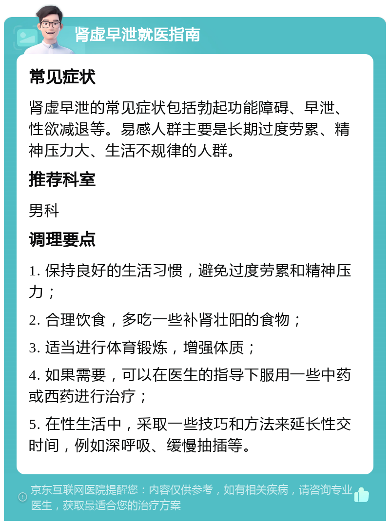 肾虚早泄就医指南 常见症状 肾虚早泄的常见症状包括勃起功能障碍、早泄、性欲减退等。易感人群主要是长期过度劳累、精神压力大、生活不规律的人群。 推荐科室 男科 调理要点 1. 保持良好的生活习惯，避免过度劳累和精神压力； 2. 合理饮食，多吃一些补肾壮阳的食物； 3. 适当进行体育锻炼，增强体质； 4. 如果需要，可以在医生的指导下服用一些中药或西药进行治疗； 5. 在性生活中，采取一些技巧和方法来延长性交时间，例如深呼吸、缓慢抽插等。