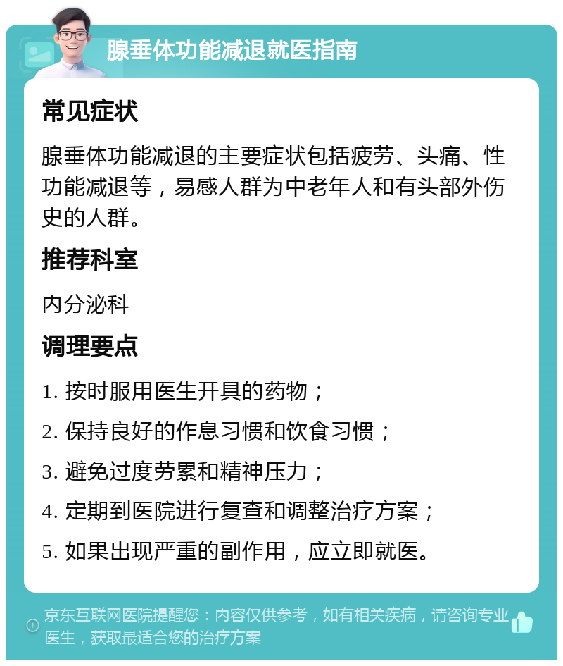 腺垂体功能减退就医指南 常见症状 腺垂体功能减退的主要症状包括疲劳、头痛、性功能减退等，易感人群为中老年人和有头部外伤史的人群。 推荐科室 内分泌科 调理要点 1. 按时服用医生开具的药物； 2. 保持良好的作息习惯和饮食习惯； 3. 避免过度劳累和精神压力； 4. 定期到医院进行复查和调整治疗方案； 5. 如果出现严重的副作用，应立即就医。