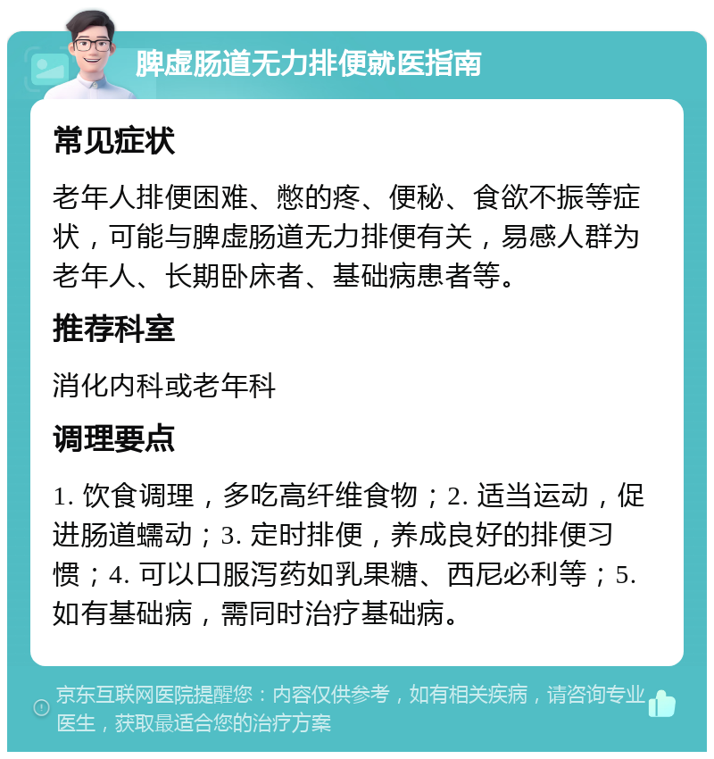 脾虚肠道无力排便就医指南 常见症状 老年人排便困难、憋的疼、便秘、食欲不振等症状，可能与脾虚肠道无力排便有关，易感人群为老年人、长期卧床者、基础病患者等。 推荐科室 消化内科或老年科 调理要点 1. 饮食调理，多吃高纤维食物；2. 适当运动，促进肠道蠕动；3. 定时排便，养成良好的排便习惯；4. 可以口服泻药如乳果糖、西尼必利等；5. 如有基础病，需同时治疗基础病。