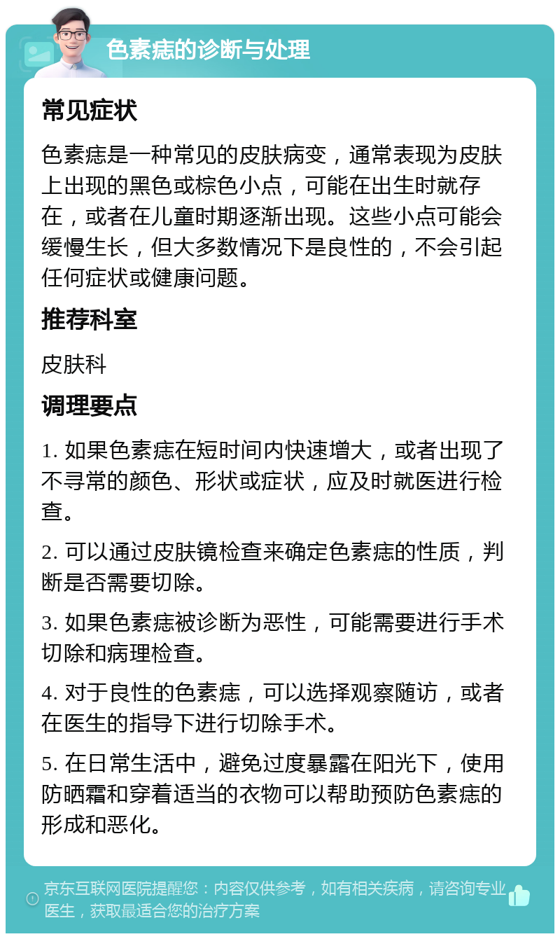 色素痣的诊断与处理 常见症状 色素痣是一种常见的皮肤病变，通常表现为皮肤上出现的黑色或棕色小点，可能在出生时就存在，或者在儿童时期逐渐出现。这些小点可能会缓慢生长，但大多数情况下是良性的，不会引起任何症状或健康问题。 推荐科室 皮肤科 调理要点 1. 如果色素痣在短时间内快速增大，或者出现了不寻常的颜色、形状或症状，应及时就医进行检查。 2. 可以通过皮肤镜检查来确定色素痣的性质，判断是否需要切除。 3. 如果色素痣被诊断为恶性，可能需要进行手术切除和病理检查。 4. 对于良性的色素痣，可以选择观察随访，或者在医生的指导下进行切除手术。 5. 在日常生活中，避免过度暴露在阳光下，使用防晒霜和穿着适当的衣物可以帮助预防色素痣的形成和恶化。