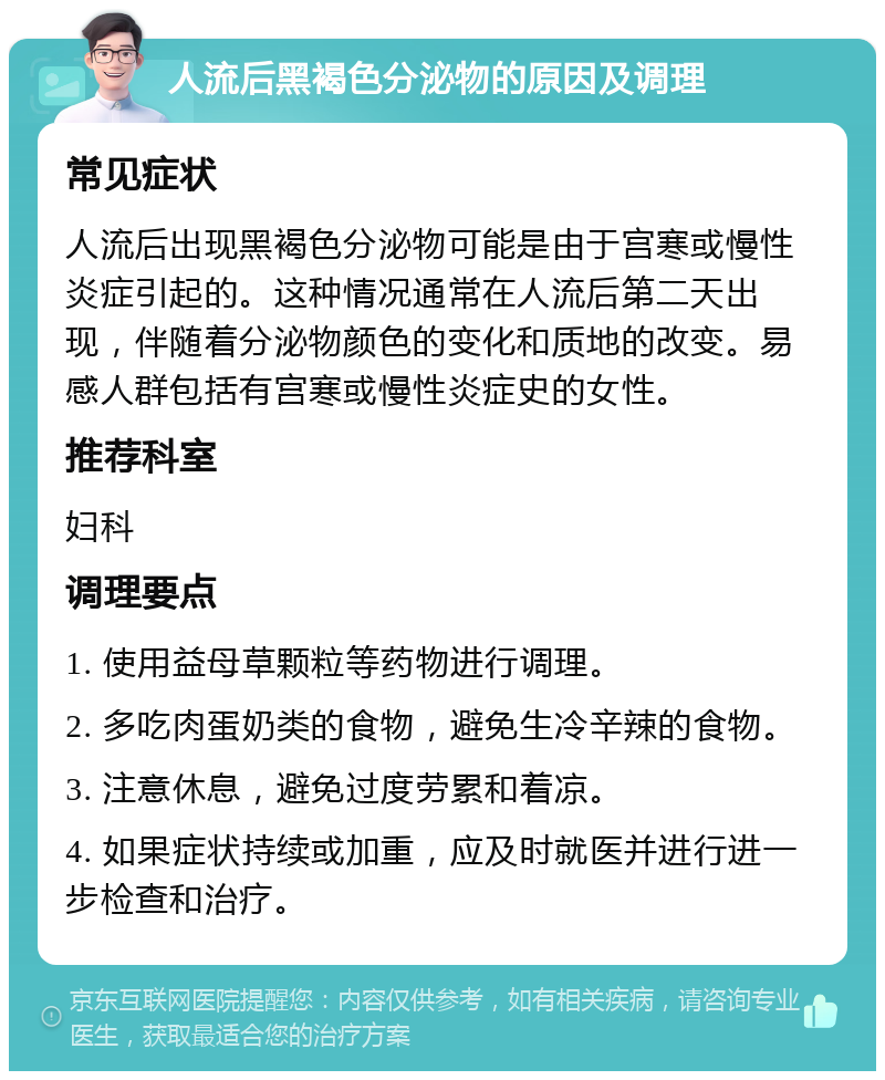 人流后黑褐色分泌物的原因及调理 常见症状 人流后出现黑褐色分泌物可能是由于宫寒或慢性炎症引起的。这种情况通常在人流后第二天出现，伴随着分泌物颜色的变化和质地的改变。易感人群包括有宫寒或慢性炎症史的女性。 推荐科室 妇科 调理要点 1. 使用益母草颗粒等药物进行调理。 2. 多吃肉蛋奶类的食物，避免生冷辛辣的食物。 3. 注意休息，避免过度劳累和着凉。 4. 如果症状持续或加重，应及时就医并进行进一步检查和治疗。