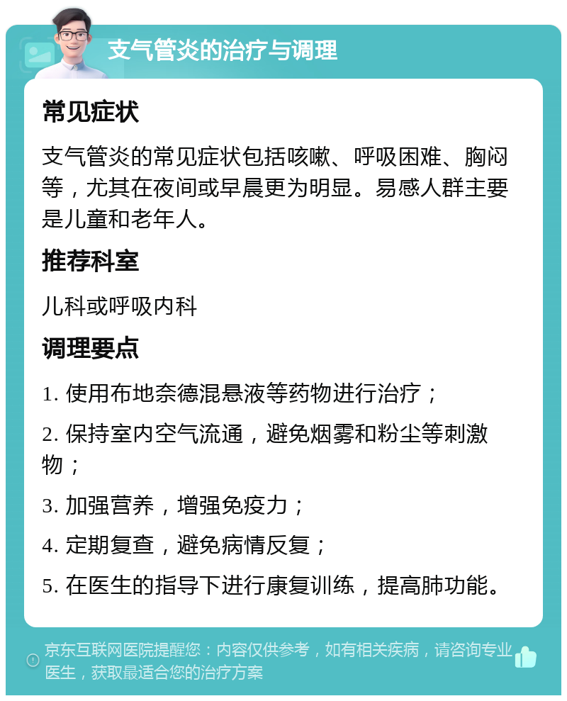 支气管炎的治疗与调理 常见症状 支气管炎的常见症状包括咳嗽、呼吸困难、胸闷等，尤其在夜间或早晨更为明显。易感人群主要是儿童和老年人。 推荐科室 儿科或呼吸内科 调理要点 1. 使用布地奈德混悬液等药物进行治疗； 2. 保持室内空气流通，避免烟雾和粉尘等刺激物； 3. 加强营养，增强免疫力； 4. 定期复查，避免病情反复； 5. 在医生的指导下进行康复训练，提高肺功能。