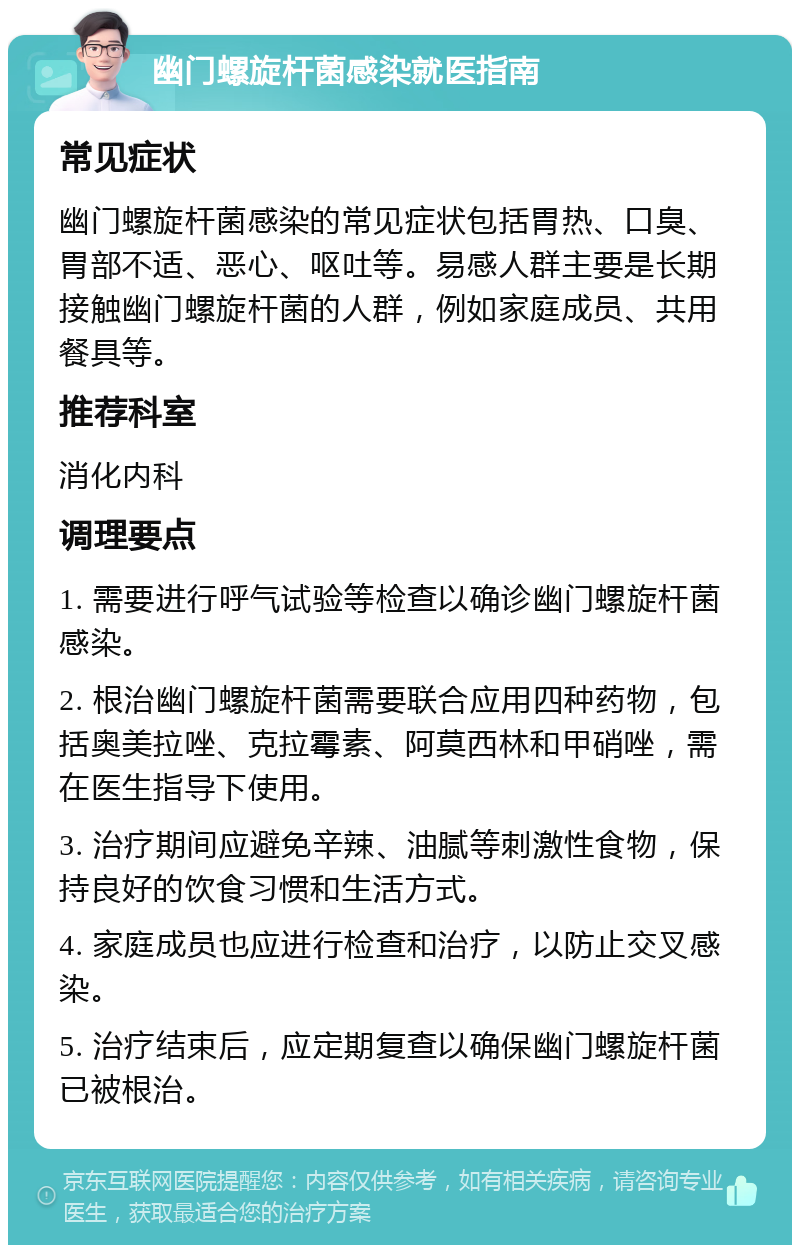 幽门螺旋杆菌感染就医指南 常见症状 幽门螺旋杆菌感染的常见症状包括胃热、口臭、胃部不适、恶心、呕吐等。易感人群主要是长期接触幽门螺旋杆菌的人群，例如家庭成员、共用餐具等。 推荐科室 消化内科 调理要点 1. 需要进行呼气试验等检查以确诊幽门螺旋杆菌感染。 2. 根治幽门螺旋杆菌需要联合应用四种药物，包括奥美拉唑、克拉霉素、阿莫西林和甲硝唑，需在医生指导下使用。 3. 治疗期间应避免辛辣、油腻等刺激性食物，保持良好的饮食习惯和生活方式。 4. 家庭成员也应进行检查和治疗，以防止交叉感染。 5. 治疗结束后，应定期复查以确保幽门螺旋杆菌已被根治。