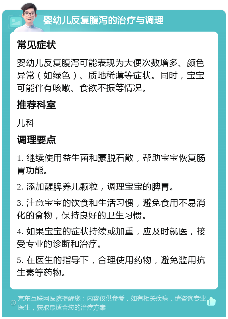 婴幼儿反复腹泻的治疗与调理 常见症状 婴幼儿反复腹泻可能表现为大便次数增多、颜色异常（如绿色）、质地稀薄等症状。同时，宝宝可能伴有咳嗽、食欲不振等情况。 推荐科室 儿科 调理要点 1. 继续使用益生菌和蒙脱石散，帮助宝宝恢复肠胃功能。 2. 添加醒脾养儿颗粒，调理宝宝的脾胃。 3. 注意宝宝的饮食和生活习惯，避免食用不易消化的食物，保持良好的卫生习惯。 4. 如果宝宝的症状持续或加重，应及时就医，接受专业的诊断和治疗。 5. 在医生的指导下，合理使用药物，避免滥用抗生素等药物。