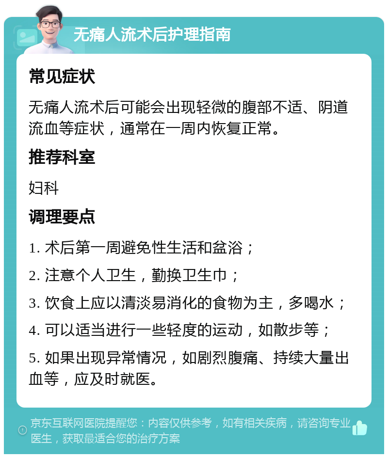 无痛人流术后护理指南 常见症状 无痛人流术后可能会出现轻微的腹部不适、阴道流血等症状，通常在一周内恢复正常。 推荐科室 妇科 调理要点 1. 术后第一周避免性生活和盆浴； 2. 注意个人卫生，勤换卫生巾； 3. 饮食上应以清淡易消化的食物为主，多喝水； 4. 可以适当进行一些轻度的运动，如散步等； 5. 如果出现异常情况，如剧烈腹痛、持续大量出血等，应及时就医。