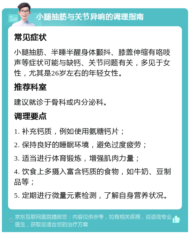 小腿抽筋与关节异响的调理指南 常见症状 小腿抽筋、半睡半醒身体颤抖、膝盖伸缩有咯吱声等症状可能与缺钙、关节问题有关，多见于女性，尤其是26岁左右的年轻女性。 推荐科室 建议就诊于骨科或内分泌科。 调理要点 1. 补充钙质，例如使用氨糖钙片； 2. 保持良好的睡眠环境，避免过度疲劳； 3. 适当进行体育锻炼，增强肌肉力量； 4. 饮食上多摄入富含钙质的食物，如牛奶、豆制品等； 5. 定期进行微量元素检测，了解自身营养状况。