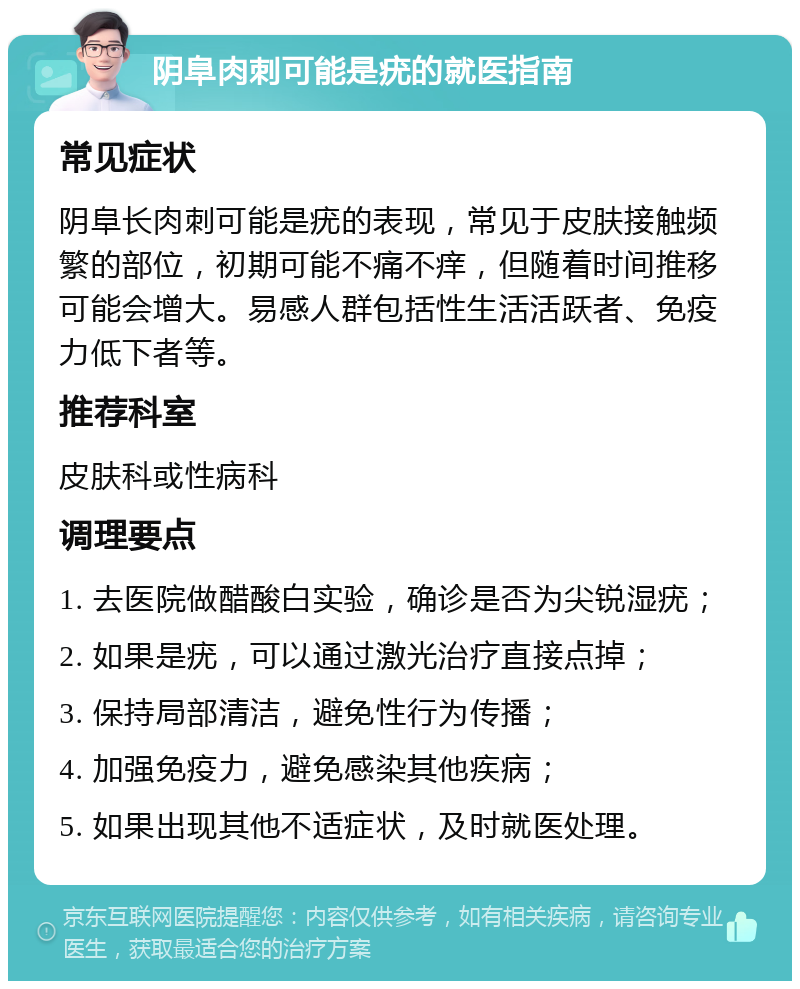 阴阜肉刺可能是疣的就医指南 常见症状 阴阜长肉刺可能是疣的表现，常见于皮肤接触频繁的部位，初期可能不痛不痒，但随着时间推移可能会增大。易感人群包括性生活活跃者、免疫力低下者等。 推荐科室 皮肤科或性病科 调理要点 1. 去医院做醋酸白实验，确诊是否为尖锐湿疣； 2. 如果是疣，可以通过激光治疗直接点掉； 3. 保持局部清洁，避免性行为传播； 4. 加强免疫力，避免感染其他疾病； 5. 如果出现其他不适症状，及时就医处理。