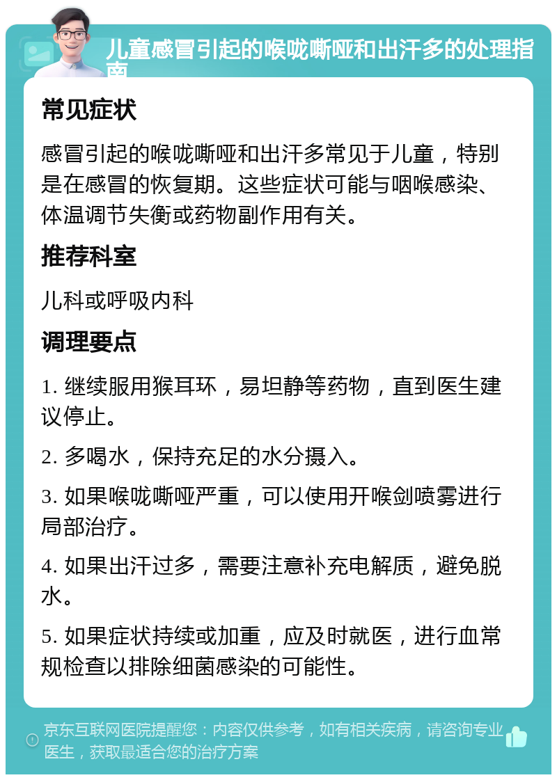 儿童感冒引起的喉咙嘶哑和出汗多的处理指南 常见症状 感冒引起的喉咙嘶哑和出汗多常见于儿童，特别是在感冒的恢复期。这些症状可能与咽喉感染、体温调节失衡或药物副作用有关。 推荐科室 儿科或呼吸内科 调理要点 1. 继续服用猴耳环，易坦静等药物，直到医生建议停止。 2. 多喝水，保持充足的水分摄入。 3. 如果喉咙嘶哑严重，可以使用开喉剑喷雾进行局部治疗。 4. 如果出汗过多，需要注意补充电解质，避免脱水。 5. 如果症状持续或加重，应及时就医，进行血常规检查以排除细菌感染的可能性。