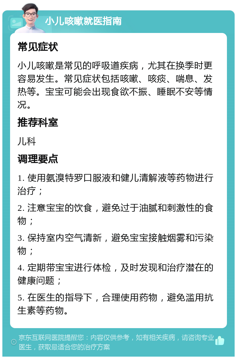 小儿咳嗽就医指南 常见症状 小儿咳嗽是常见的呼吸道疾病，尤其在换季时更容易发生。常见症状包括咳嗽、咳痰、喘息、发热等。宝宝可能会出现食欲不振、睡眠不安等情况。 推荐科室 儿科 调理要点 1. 使用氨溴特罗口服液和健儿清解液等药物进行治疗； 2. 注意宝宝的饮食，避免过于油腻和刺激性的食物； 3. 保持室内空气清新，避免宝宝接触烟雾和污染物； 4. 定期带宝宝进行体检，及时发现和治疗潜在的健康问题； 5. 在医生的指导下，合理使用药物，避免滥用抗生素等药物。