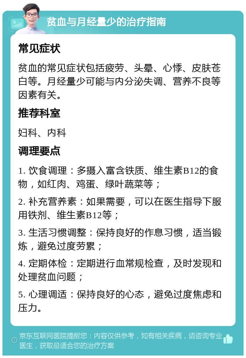 贫血与月经量少的治疗指南 常见症状 贫血的常见症状包括疲劳、头晕、心悸、皮肤苍白等。月经量少可能与内分泌失调、营养不良等因素有关。 推荐科室 妇科、内科 调理要点 1. 饮食调理：多摄入富含铁质、维生素B12的食物，如红肉、鸡蛋、绿叶蔬菜等； 2. 补充营养素：如果需要，可以在医生指导下服用铁剂、维生素B12等； 3. 生活习惯调整：保持良好的作息习惯，适当锻炼，避免过度劳累； 4. 定期体检：定期进行血常规检查，及时发现和处理贫血问题； 5. 心理调适：保持良好的心态，避免过度焦虑和压力。