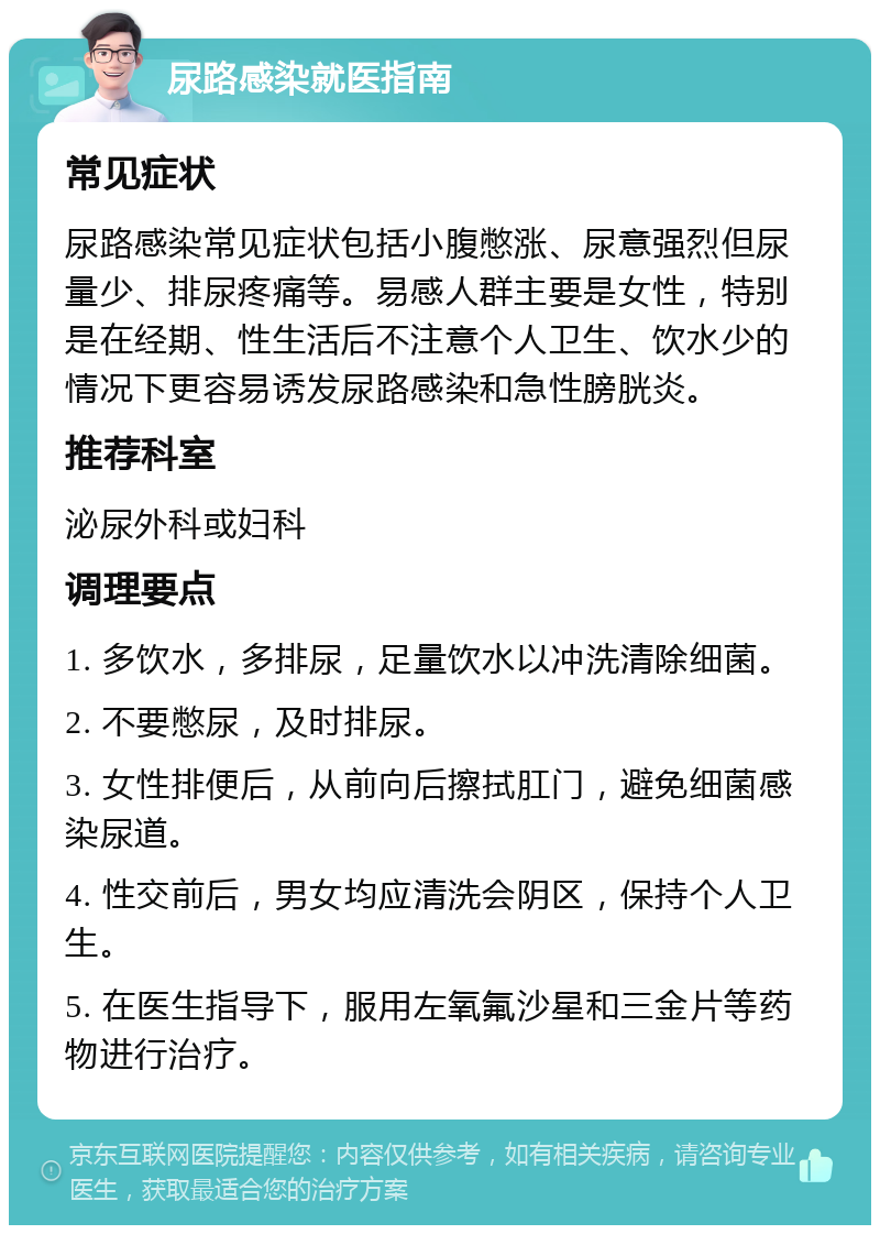 尿路感染就医指南 常见症状 尿路感染常见症状包括小腹憋涨、尿意强烈但尿量少、排尿疼痛等。易感人群主要是女性，特别是在经期、性生活后不注意个人卫生、饮水少的情况下更容易诱发尿路感染和急性膀胱炎。 推荐科室 泌尿外科或妇科 调理要点 1. 多饮水，多排尿，足量饮水以冲洗清除细菌。 2. 不要憋尿，及时排尿。 3. 女性排便后，从前向后擦拭肛门，避免细菌感染尿道。 4. 性交前后，男女均应清洗会阴区，保持个人卫生。 5. 在医生指导下，服用左氧氟沙星和三金片等药物进行治疗。