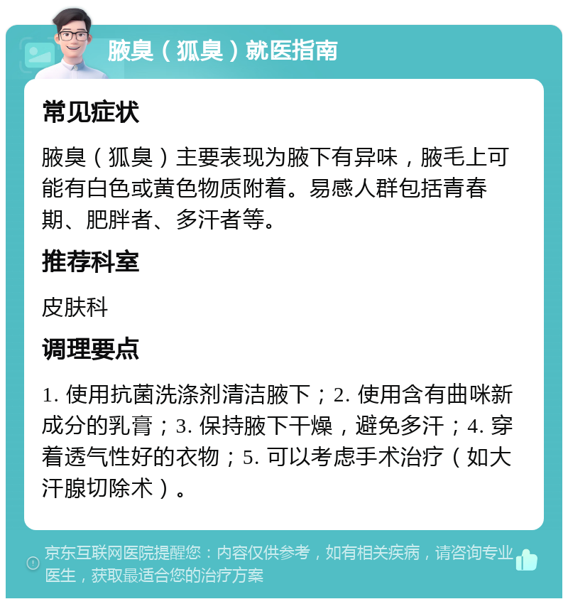 腋臭（狐臭）就医指南 常见症状 腋臭（狐臭）主要表现为腋下有异味，腋毛上可能有白色或黄色物质附着。易感人群包括青春期、肥胖者、多汗者等。 推荐科室 皮肤科 调理要点 1. 使用抗菌洗涤剂清洁腋下；2. 使用含有曲咪新成分的乳膏；3. 保持腋下干燥，避免多汗；4. 穿着透气性好的衣物；5. 可以考虑手术治疗（如大汗腺切除术）。